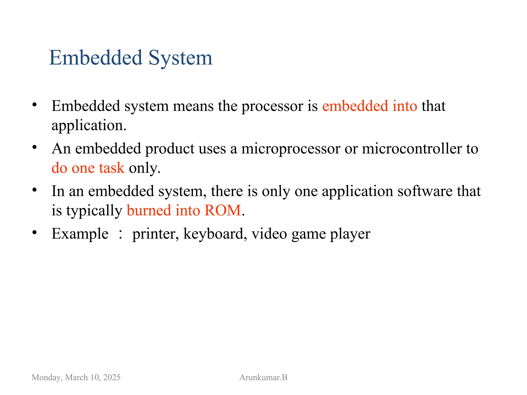 • Embedded system means the processor is embedded into that
application.
• An embedded product uses a microprocessor or microcontroller to
do one task only.
• In an embedded system, there is only one application software that
is typically burned into ROM.
• Example ： printer, keyboard, video game player
Monday, March 10, 2025 Arunkumar.B
Embedded System
 