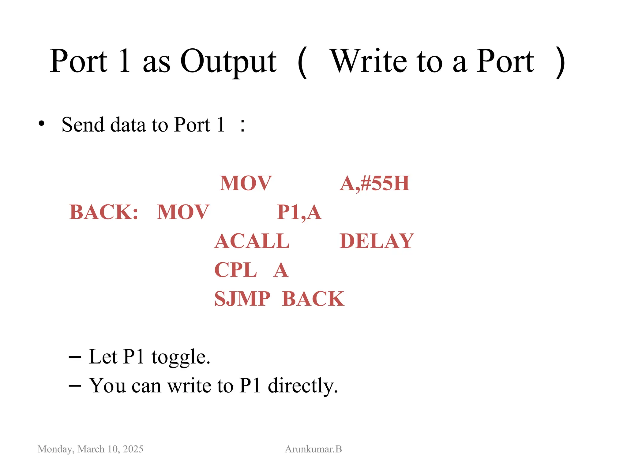 Port 1 as Output （ Write to a Port ）
• Send data to Port 1 ：
MOV A,#55H
BACK: MOV P1,A
ACALL DELAY
CPL A
SJMP BACK
– Let P1 toggle.
– You can write to P1 directly.
Monday, March 10, 2025 Arunkumar.B
 