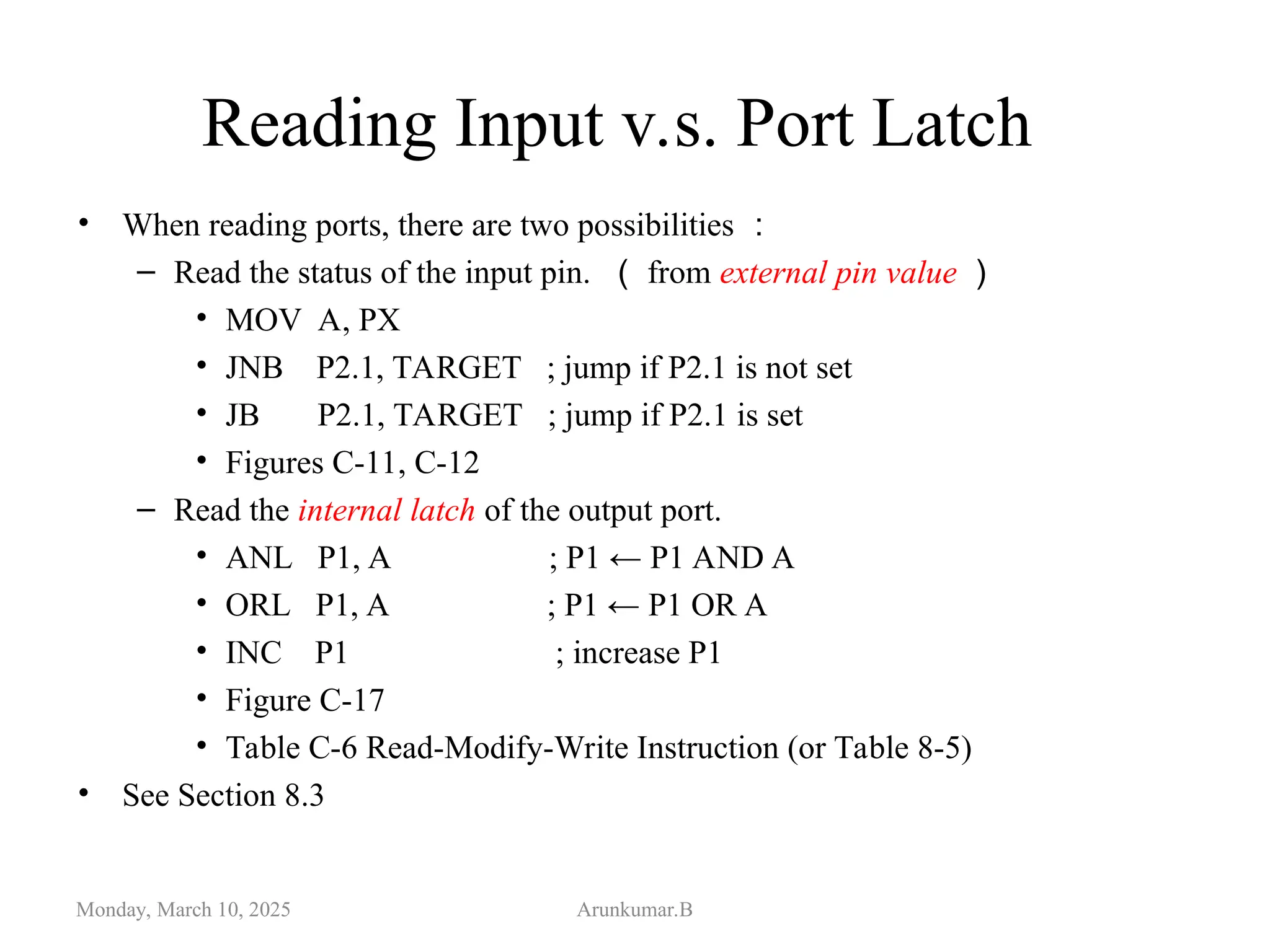 Reading Input v.s. Port Latch
• When reading ports, there are two possibilities ：
– Read the status of the input pin. （ from external pin value ）
• MOV A, PX
• JNB P2.1, TARGET ; jump if P2.1 is not set
• JB P2.1, TARGET ; jump if P2.1 is set
• Figures C-11, C-12
– Read the internal latch of the output port.
• ANL P1, A ; P1 ← P1 AND A
• ORL P1, A ; P1 ← P1 OR A
• INC P1 ; increase P1
• Figure C-17
• Table C-6 Read-Modify-Write Instruction (or Table 8-5)
• See Section 8.3
Monday, March 10, 2025 Arunkumar.B
 