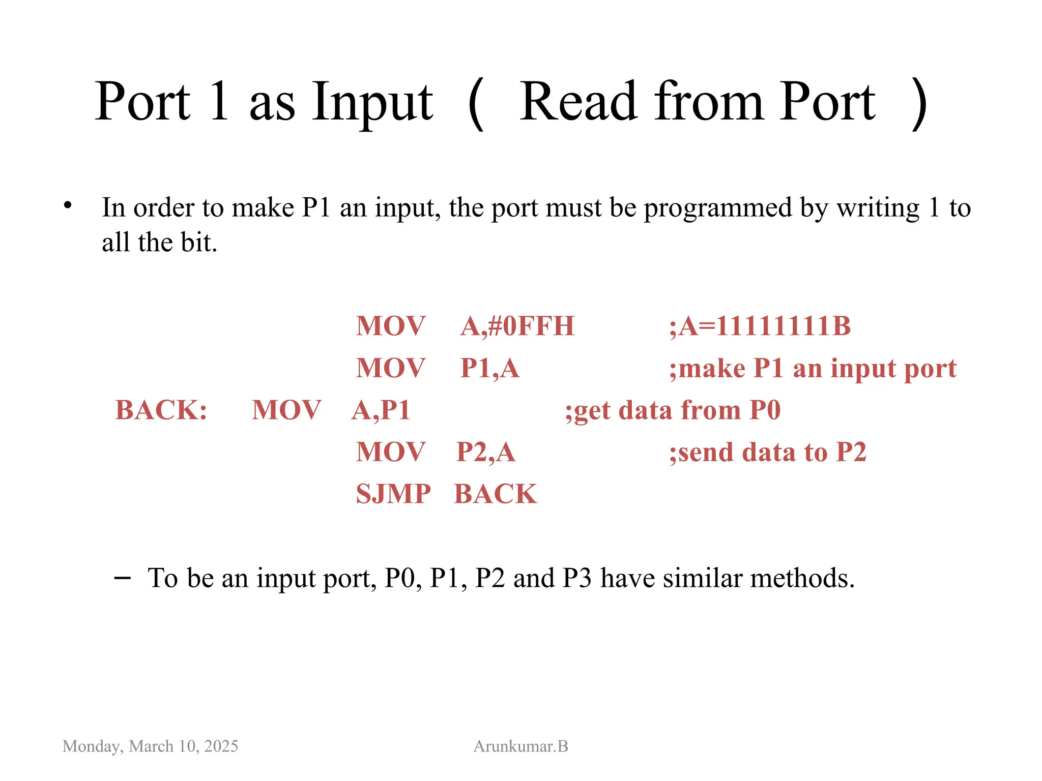 Port 1 as Input （ Read from Port ）
• In order to make P1 an input, the port must be programmed by writing 1 to
all the bit.
MOV A,#0FFH ;A=11111111B
MOV P1,A ;make P1 an input port
BACK: MOV A,P1 ;get data from P0
MOV P2,A ;send data to P2
SJMP BACK
– To be an input port, P0, P1, P2 and P3 have similar methods.
Monday, March 10, 2025 Arunkumar.B
 