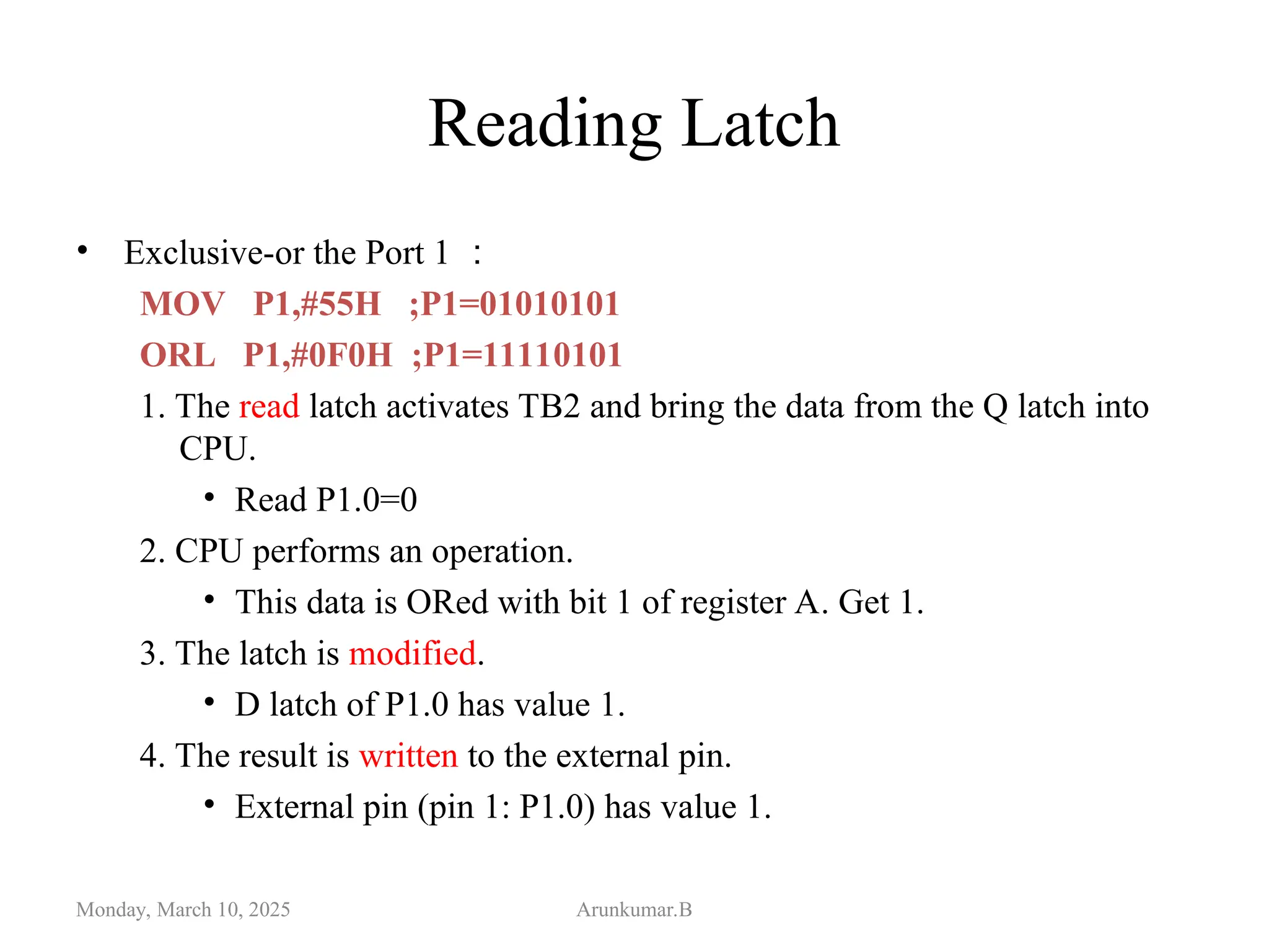 Reading Latch
• Exclusive-or the Port 1 ：
MOV P1,#55H ;P1=01010101
ORL P1,#0F0H ;P1=11110101
1. The read latch activates TB2 and bring the data from the Q latch into
CPU.
• Read P1.0=0
2. CPU performs an operation.
• This data is ORed with bit 1 of register A. Get 1.
3. The latch is modified.
• D latch of P1.0 has value 1.
4. The result is written to the external pin.
• External pin (pin 1: P1.0) has value 1.
Monday, March 10, 2025 Arunkumar.B
 