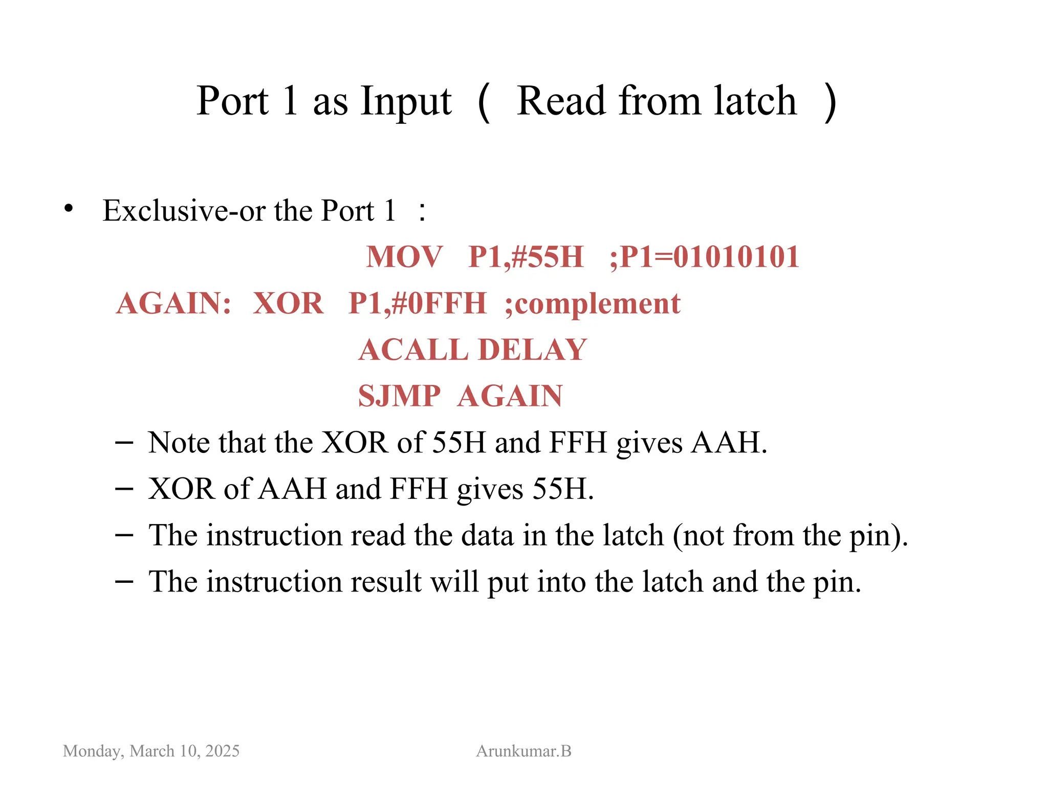Port 1 as Input （ Read from latch ）
• Exclusive-or the Port 1 ：
MOV P1,#55H ;P1=01010101
AGAIN: XOR P1,#0FFH ;complement
ACALL DELAY
SJMP AGAIN
– Note that the XOR of 55H and FFH gives AAH.
– XOR of AAH and FFH gives 55H.
– The instruction read the data in the latch (not from the pin).
– The instruction result will put into the latch and the pin.
Monday, March 10, 2025 Arunkumar.B
 
