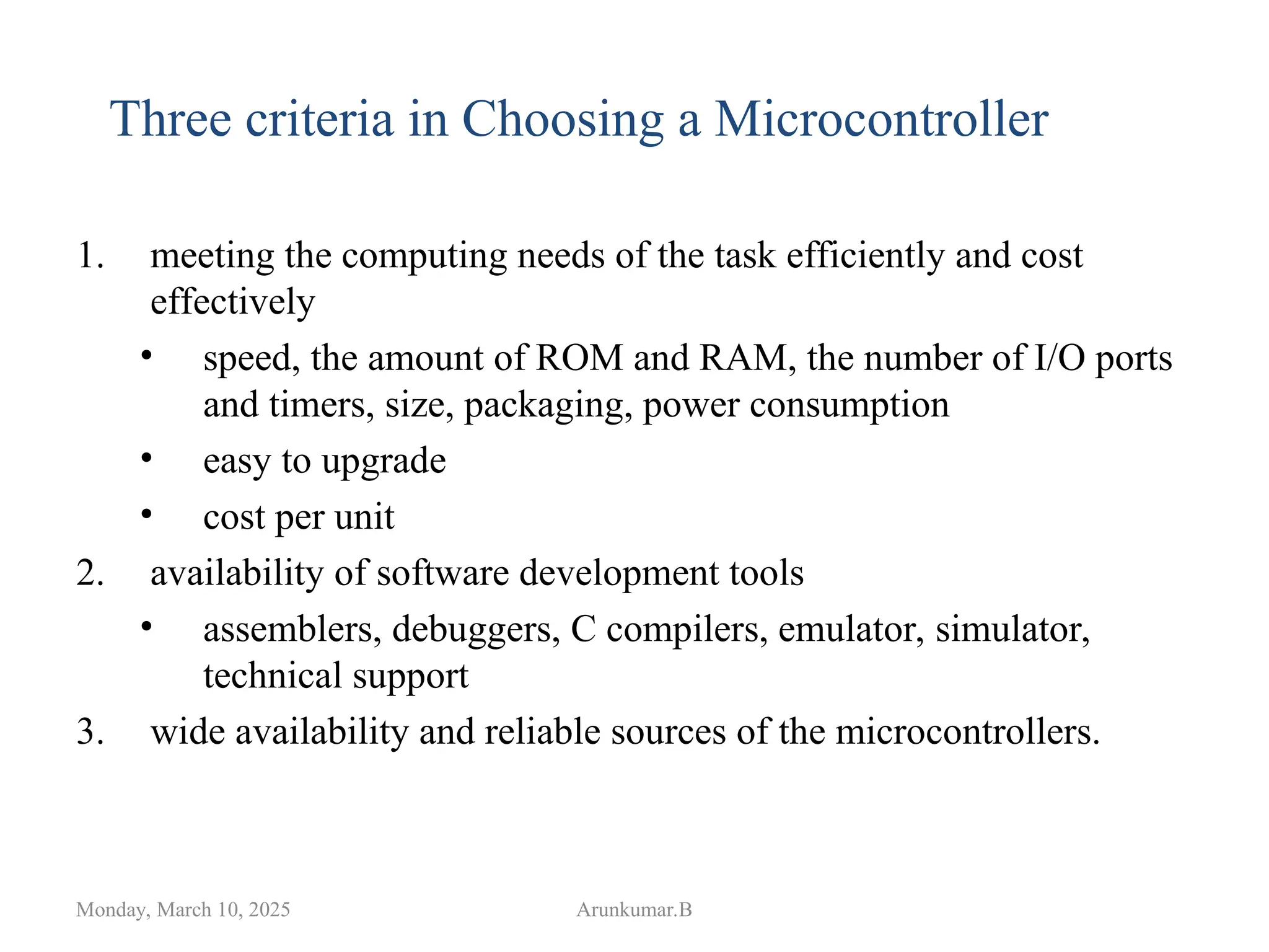 1. meeting the computing needs of the task efficiently and cost
effectively
• speed, the amount of ROM and RAM, the number of I/O ports
and timers, size, packaging, power consumption
• easy to upgrade
• cost per unit
2. availability of software development tools
• assemblers, debuggers, C compilers, emulator, simulator,
technical support
3. wide availability and reliable sources of the microcontrollers.
Monday, March 10, 2025 Arunkumar.B
Three criteria in Choosing a Microcontroller
 