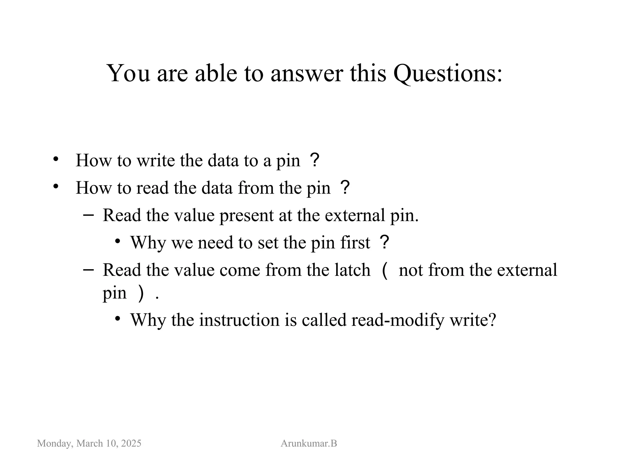 You are able to answer this Questions:
• How to write the data to a pin ？
• How to read the data from the pin ？
– Read the value present at the external pin.
• Why we need to set the pin first ？
– Read the value come from the latch （ not from the external
pin ） .
• Why the instruction is called read-modify write?
Monday, March 10, 2025 Arunkumar.B
 