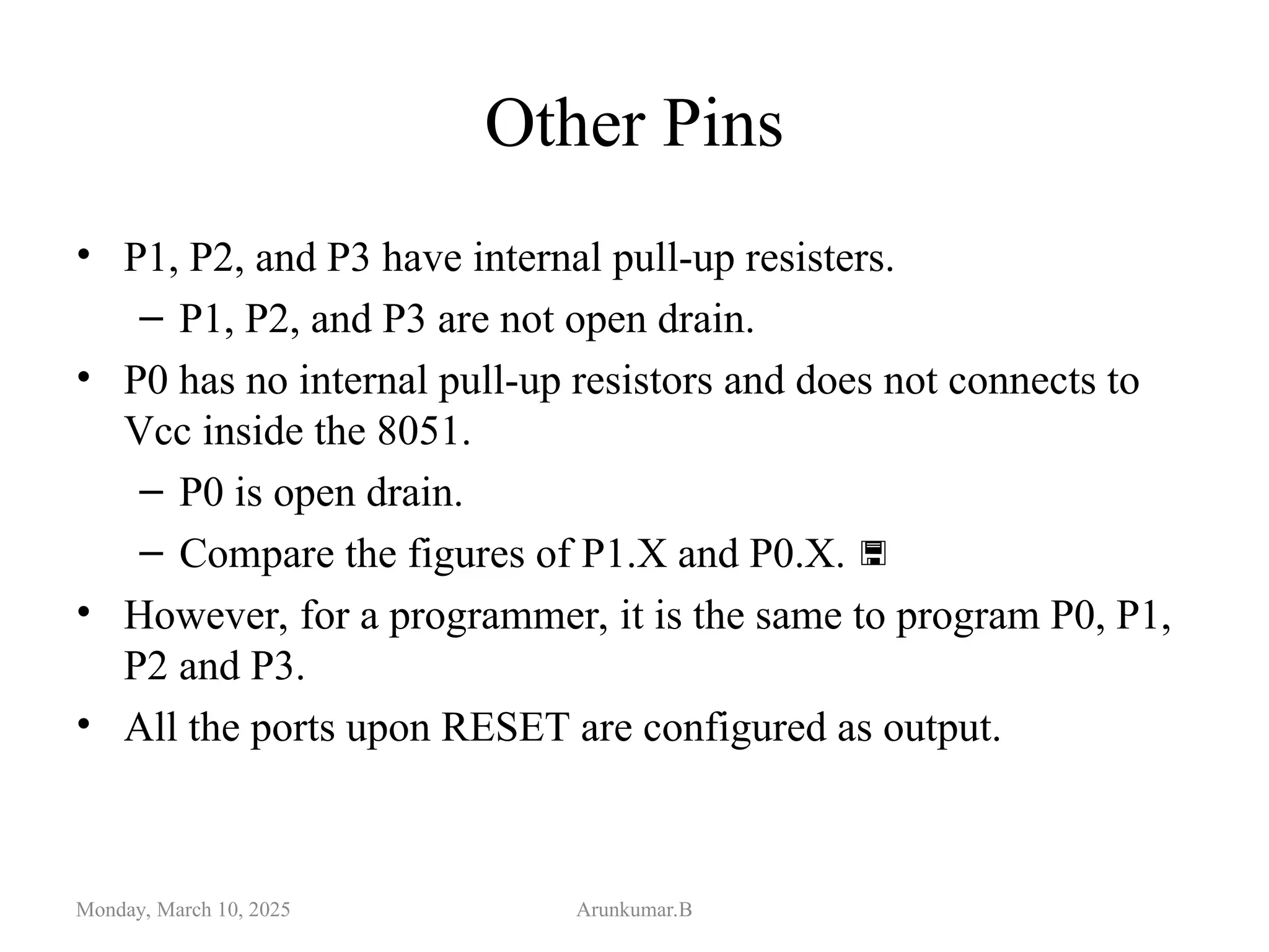 Other Pins
• P1, P2, and P3 have internal pull-up resisters.
– P1, P2, and P3 are not open drain.
• P0 has no internal pull-up resistors and does not connects to
Vcc inside the 8051.
– P0 is open drain.
– Compare the figures of P1.X and P0.X. 
• However, for a programmer, it is the same to program P0, P1,
P2 and P3.
• All the ports upon RESET are configured as output.
Monday, March 10, 2025 Arunkumar.B
 