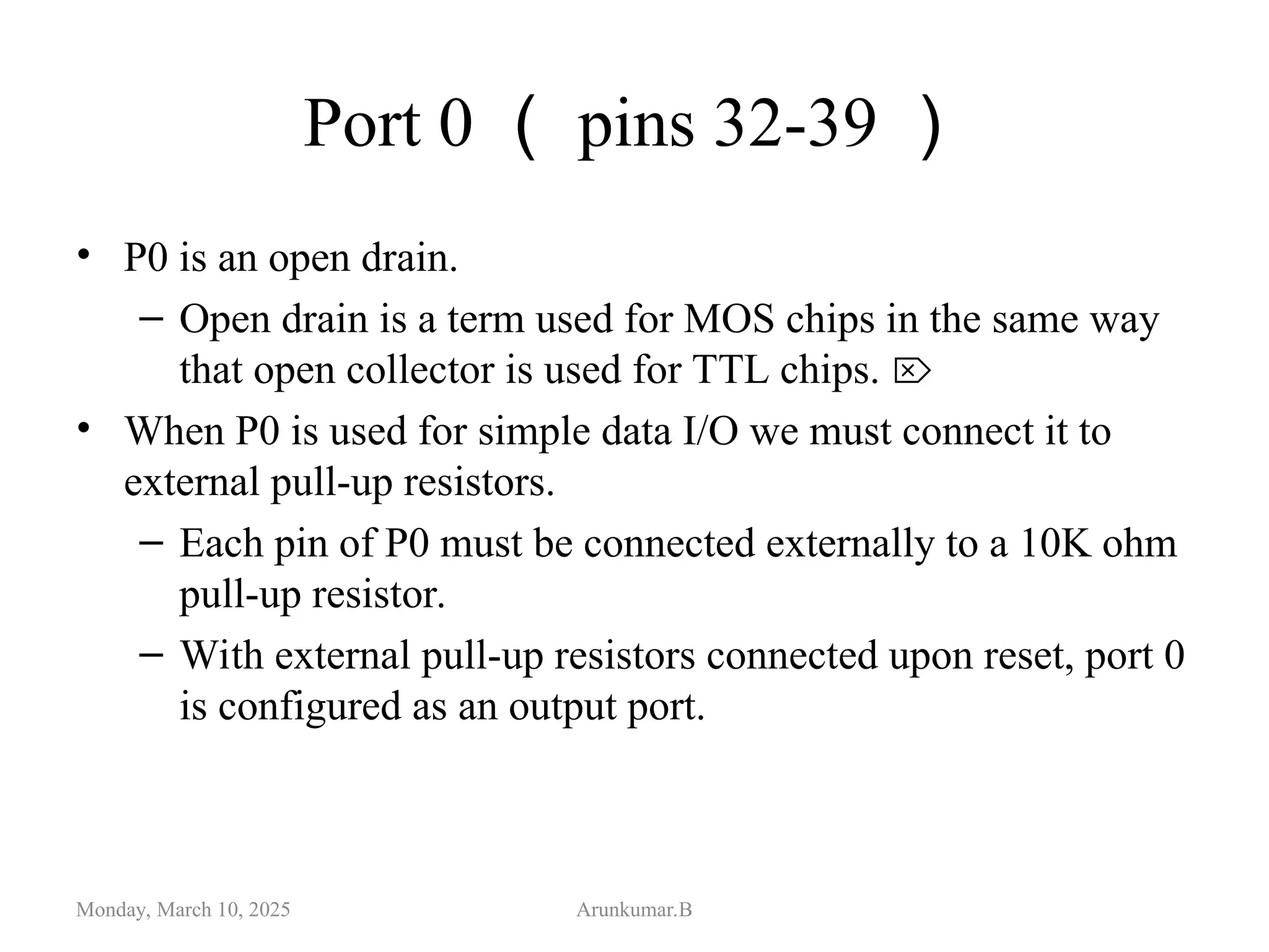 Port 0 （ pins 32-39 ）
• P0 is an open drain.
– Open drain is a term used for MOS chips in the same way
that open collector is used for TTL chips. 
• When P0 is used for simple data I/O we must connect it to
external pull-up resistors.
– Each pin of P0 must be connected externally to a 10K ohm
pull-up resistor.
– With external pull-up resistors connected upon reset, port 0
is configured as an output port.
Monday, March 10, 2025 Arunkumar.B
 