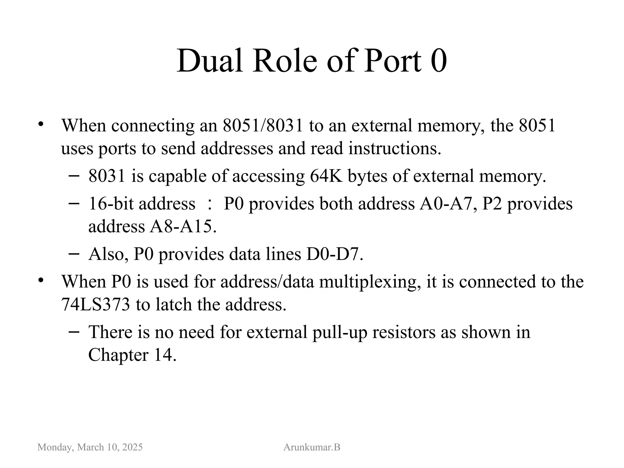 Dual Role of Port 0
• When connecting an 8051/8031 to an external memory, the 8051
uses ports to send addresses and read instructions.
– 8031 is capable of accessing 64K bytes of external memory.
– 16-bit address ： P0 provides both address A0-A7, P2 provides
address A8-A15.
– Also, P0 provides data lines D0-D7.
• When P0 is used for address/data multiplexing, it is connected to the
74LS373 to latch the address.
– There is no need for external pull-up resistors as shown in
Chapter 14.
Monday, March 10, 2025 Arunkumar.B
 