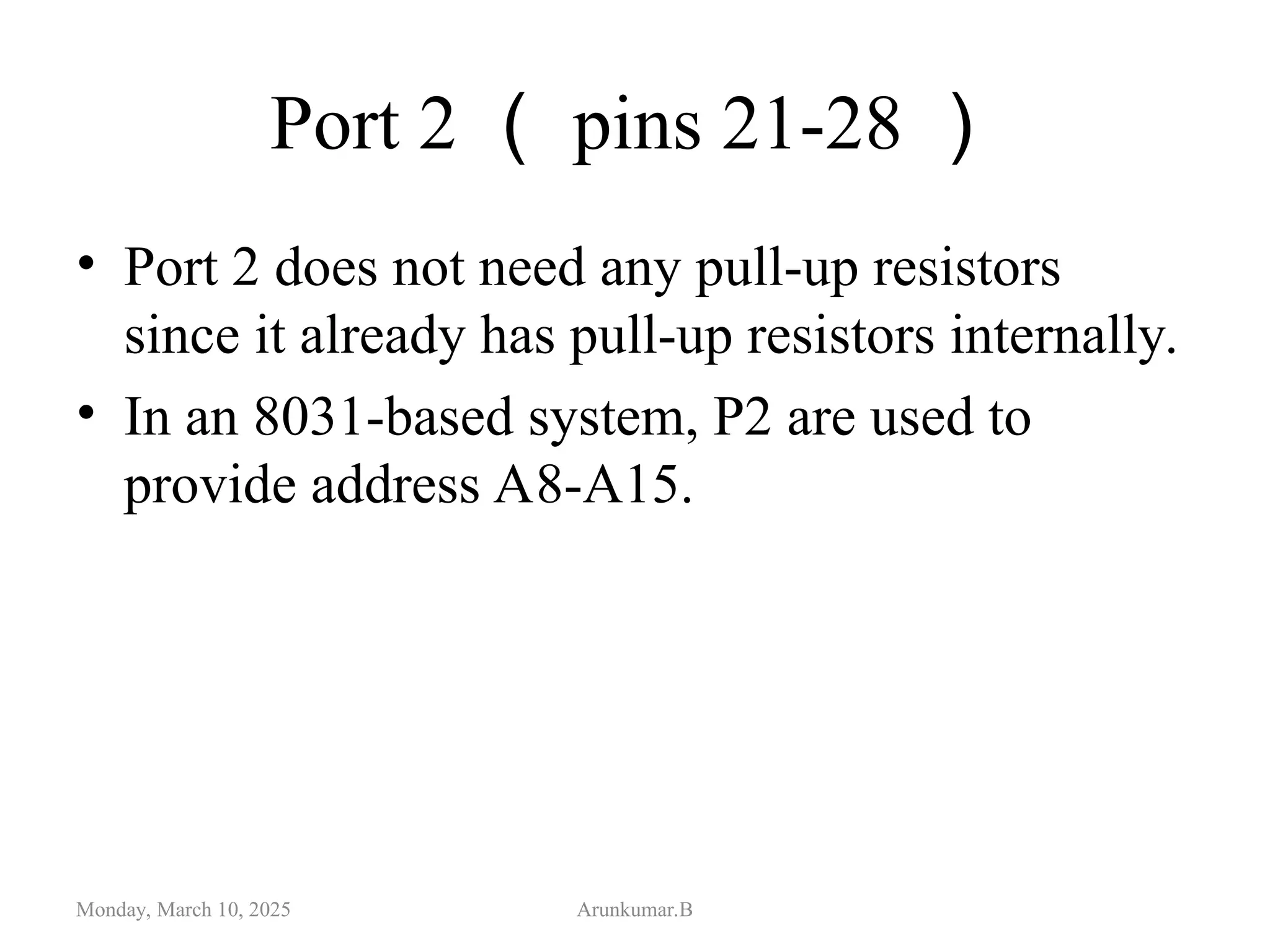 Port 2 （ pins 21-28 ）
• Port 2 does not need any pull-up resistors
since it already has pull-up resistors internally.
• In an 8031-based system, P2 are used to
provide address A8-A15.
Monday, March 10, 2025 Arunkumar.B
 