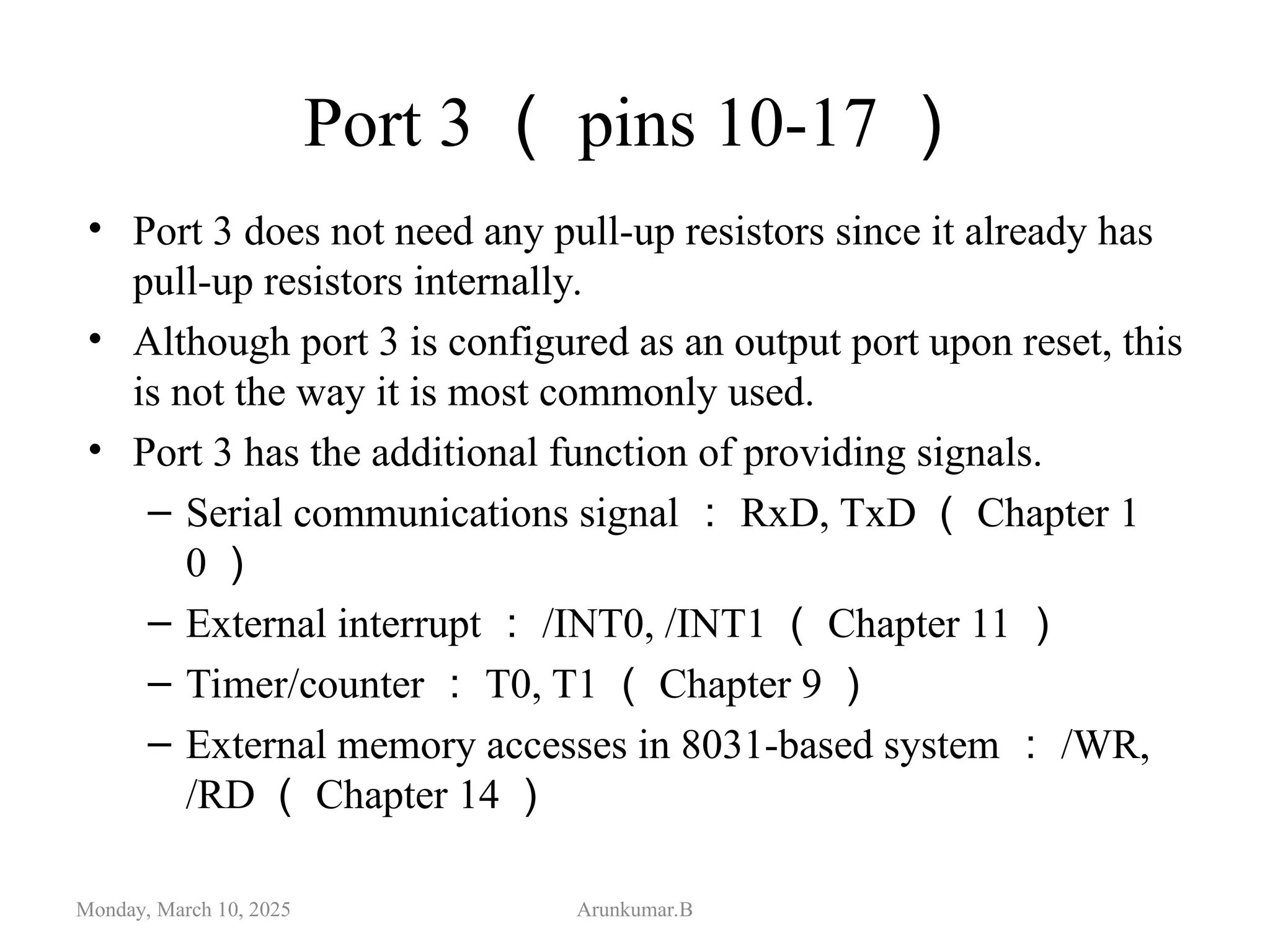 Port 3 （ pins 10-17 ）
• Port 3 does not need any pull-up resistors since it already has
pull-up resistors internally.
• Although port 3 is configured as an output port upon reset, this
is not the way it is most commonly used.
• Port 3 has the additional function of providing signals.
– Serial communications signal ： RxD, TxD （ Chapter 1
0 ）
– External interrupt ： /INT0, /INT1 （ Chapter 11 ）
– Timer/counter ： T0, T1 （ Chapter 9 ）
– External memory accesses in 8031-based system ： /WR,
/RD （ Chapter 14 ）
Monday, March 10, 2025 Arunkumar.B
 