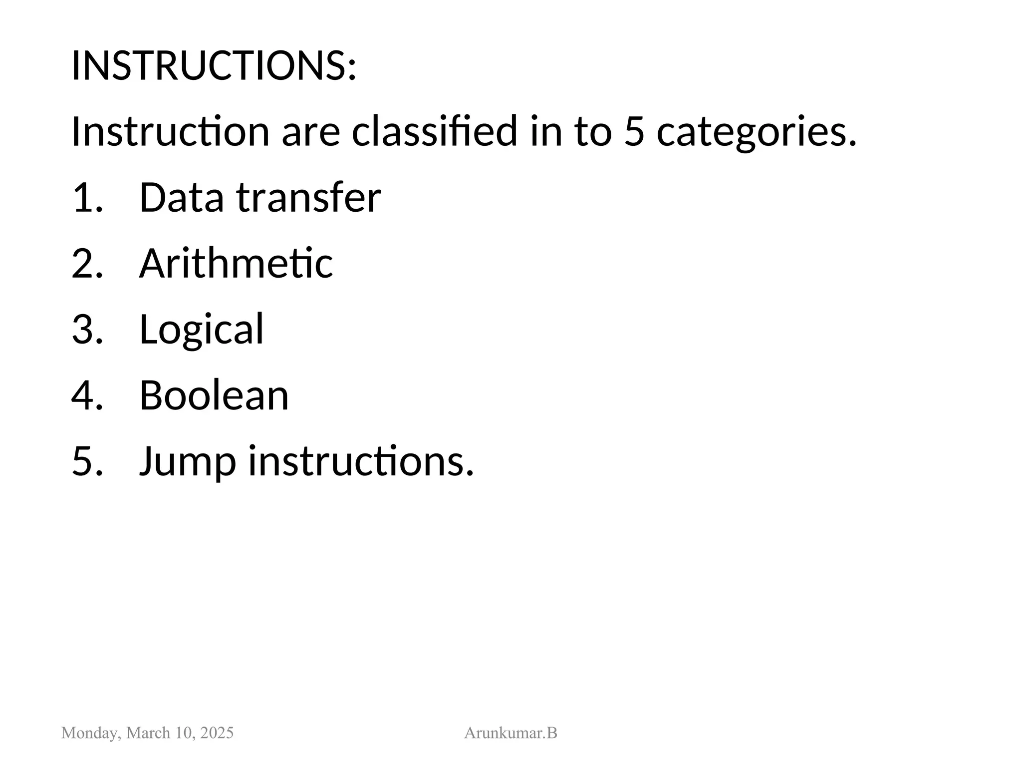 INSTRUCTIONS:
Instruction are classified in to 5 categories.
1. Data transfer
2. Arithmetic
3. Logical
4. Boolean
5. Jump instructions.
Monday, March 10, 2025 Arunkumar.B
 