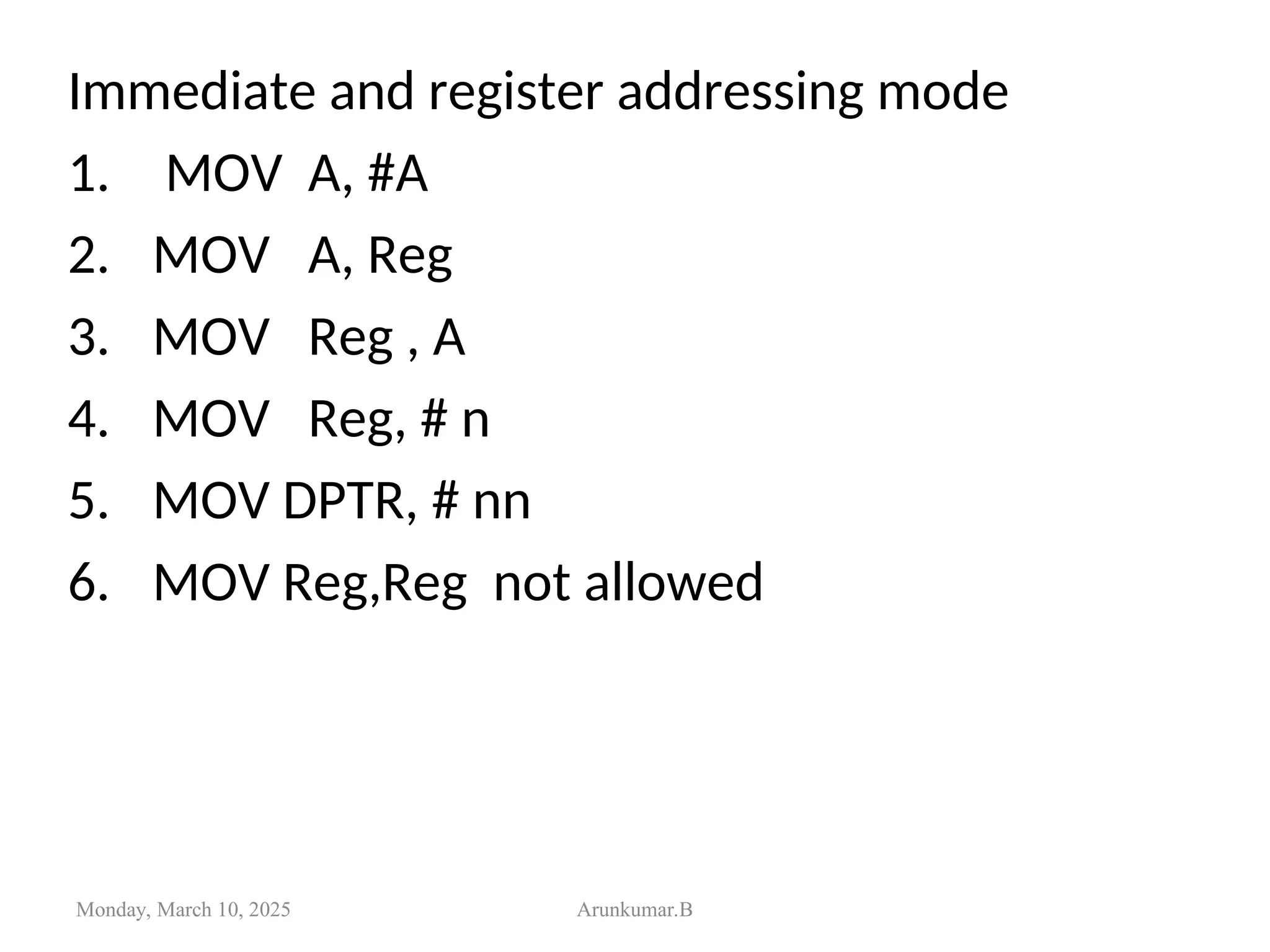 Immediate and register addressing mode
1. MOV A, #A
2. MOV A, Reg
3. MOV Reg , A
4. MOV Reg, # n
5. MOV DPTR, # nn
6. MOV Reg,Reg not allowed
Monday, March 10, 2025 Arunkumar.B
 