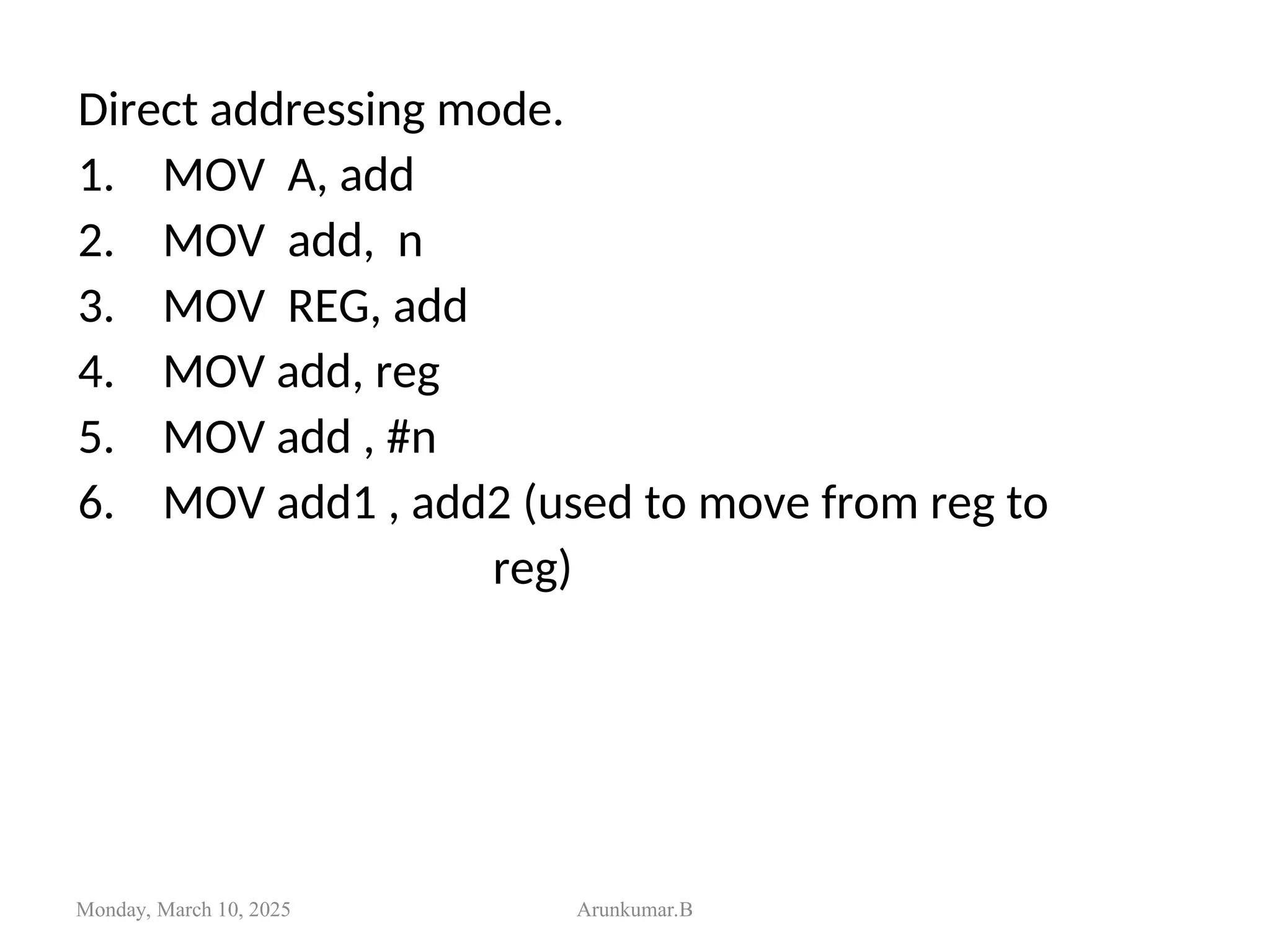 Direct addressing mode.
1. MOV A, add
2. MOV add, n
3. MOV REG, add
4. MOV add, reg
5. MOV add , #n
6. MOV add1 , add2 (used to move from reg to
reg)
Monday, March 10, 2025 Arunkumar.B
 