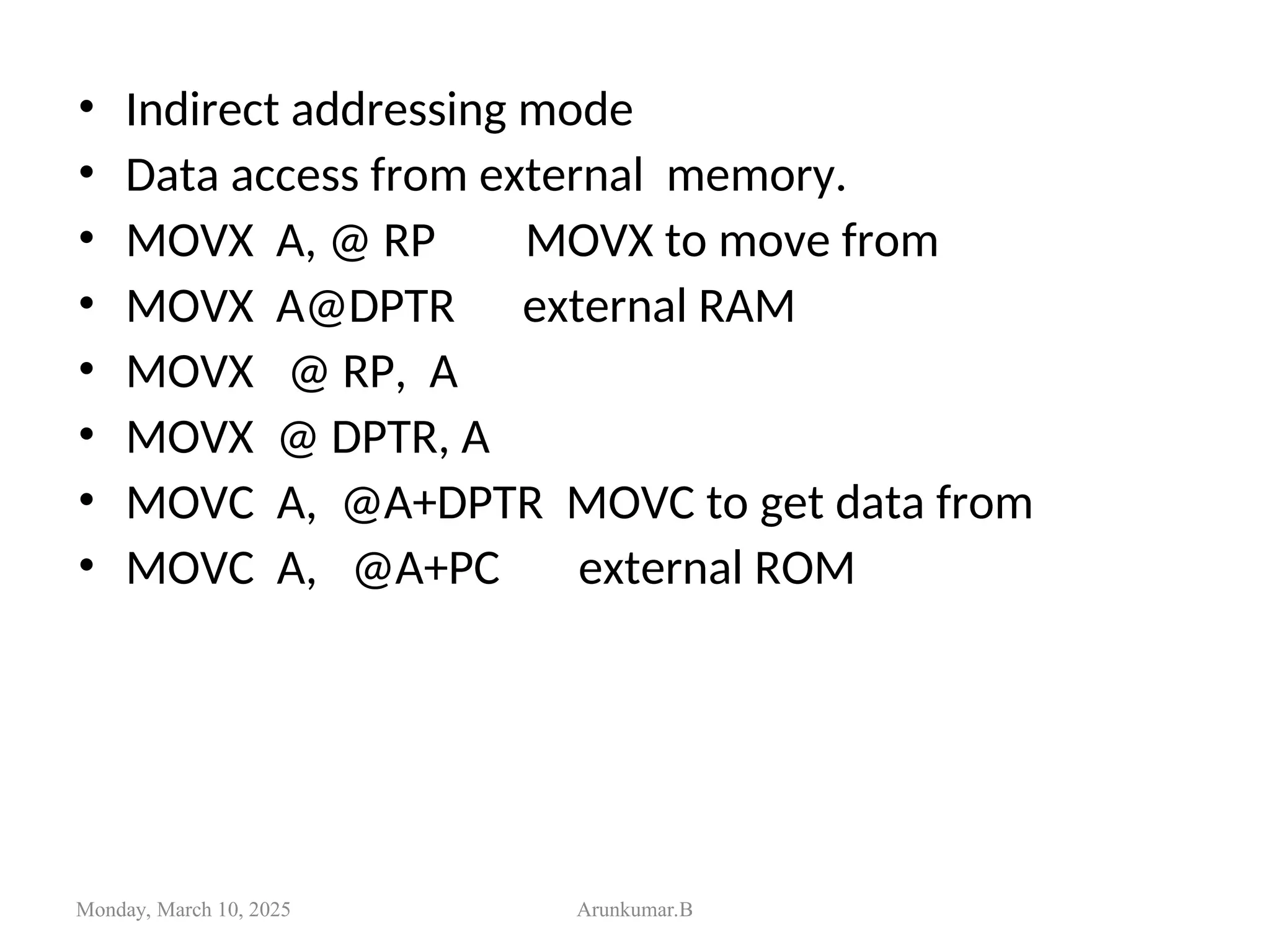 • Indirect addressing mode
• Data access from external memory.
• MOVX A, @ RP MOVX to move from
• MOVX A@DPTR external RAM
• MOVX @ RP, A
• MOVX @ DPTR, A
• MOVC A, @A+DPTR MOVC to get data from
• MOVC A, @A+PC external ROM
Monday, March 10, 2025 Arunkumar.B
 