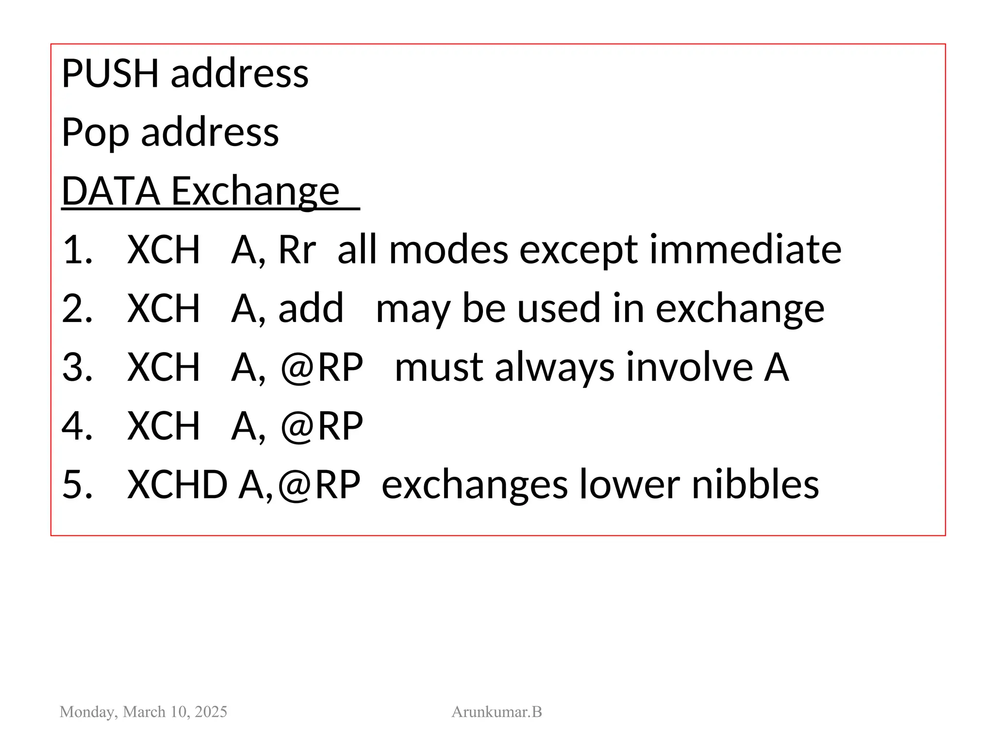 PUSH address
Pop address
DATA Exchange
1. XCH A, Rr all modes except immediate
2. XCH A, add may be used in exchange
3. XCH A, @RP must always involve A
4. XCH A, @RP
5. XCHD A,@RP exchanges lower nibbles
Monday, March 10, 2025 Arunkumar.B
 