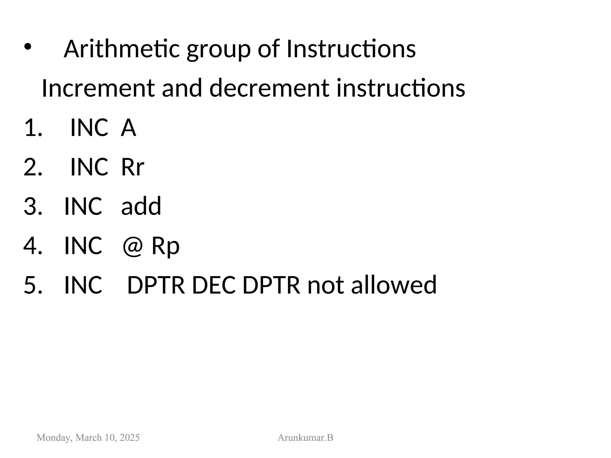 • Arithmetic group of Instructions
Increment and decrement instructions
1. INC A
2. INC Rr
3. INC add
4. INC @ Rp
5. INC DPTR DEC DPTR not allowed
Monday, March 10, 2025 Arunkumar.B
 