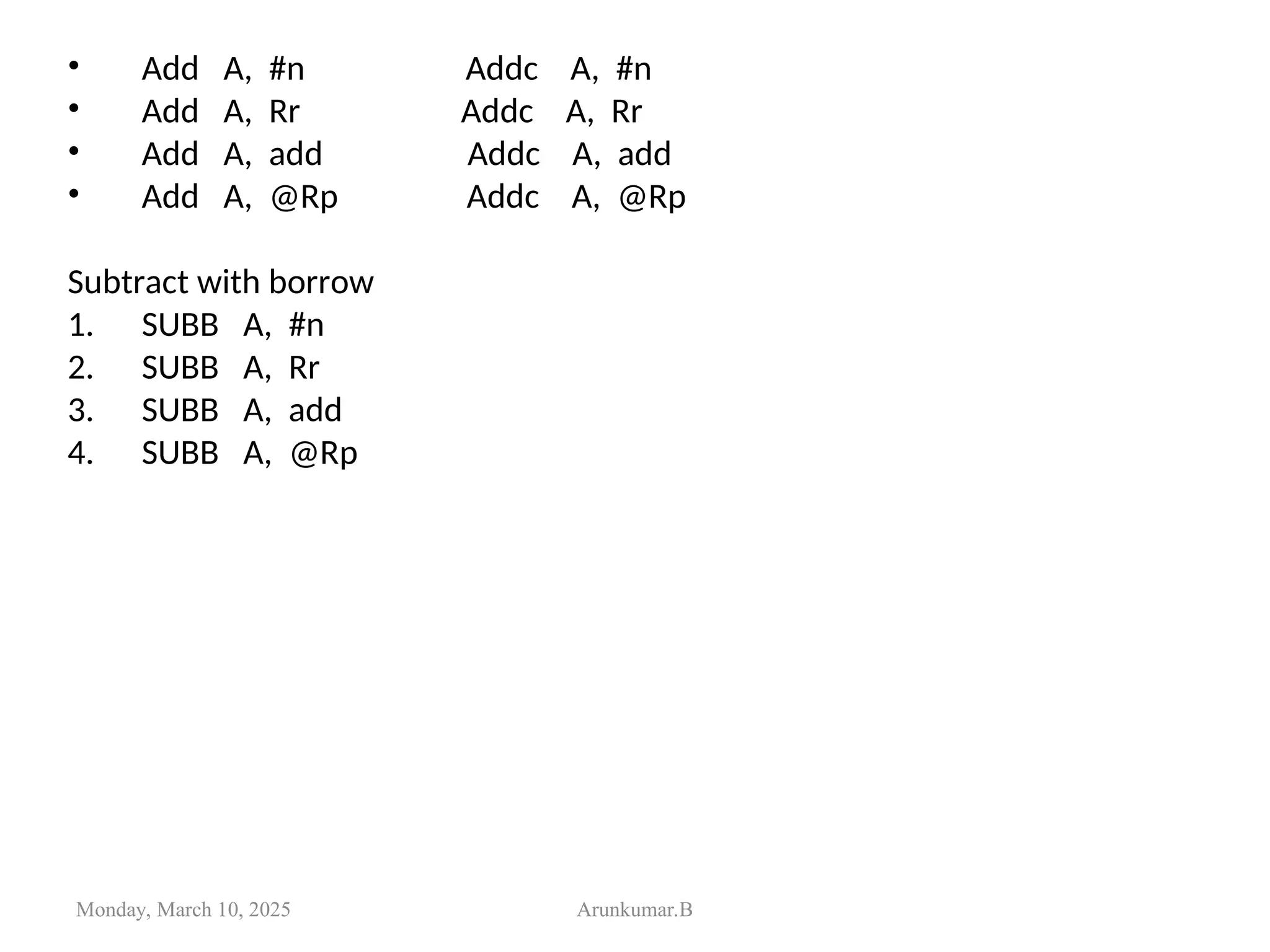 • Add A, #n Addc A, #n
• Add A, Rr Addc A, Rr
• Add A, add Addc A, add
• Add A, @Rp Addc A, @Rp
Subtract with borrow
1. SUBB A, #n
2. SUBB A, Rr
3. SUBB A, add
4. SUBB A, @Rp
Monday, March 10, 2025 Arunkumar.B
 