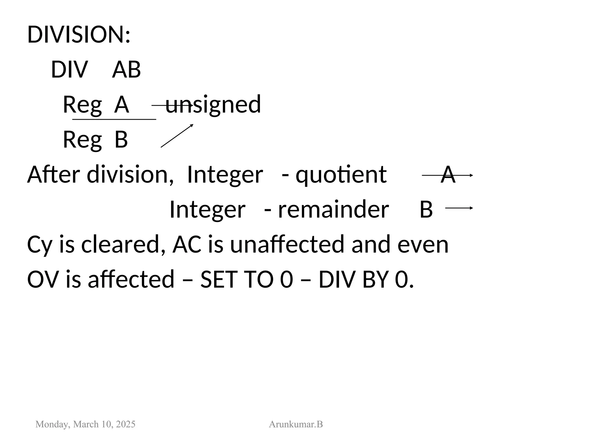 DIVISION:
DIV AB
Reg A unsigned
Reg B
After division, Integer - quotient A
Integer - remainder B
Cy is cleared, AC is unaffected and even
OV is affected – SET TO 0 – DIV BY 0.
Monday, March 10, 2025 Arunkumar.B
 