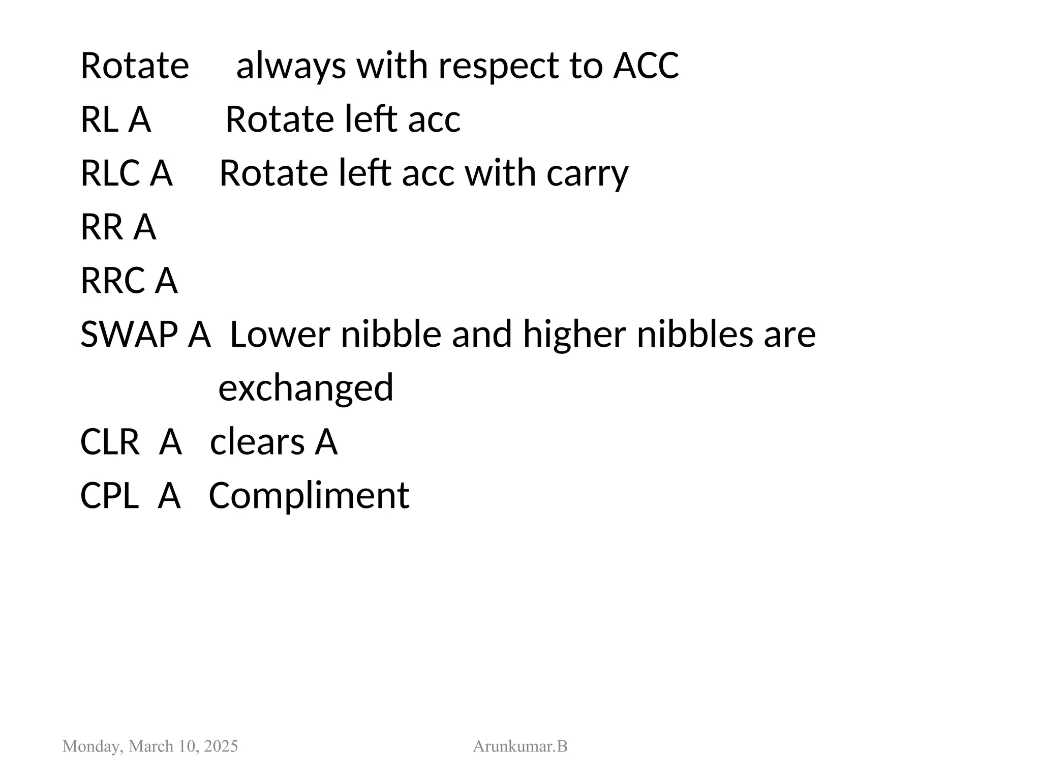 Rotate always with respect to ACC
RL A Rotate left acc
RLC A Rotate left acc with carry
RR A
RRC A
SWAP A Lower nibble and higher nibbles are
exchanged
CLR A clears A
CPL A Compliment
Monday, March 10, 2025 Arunkumar.B
 