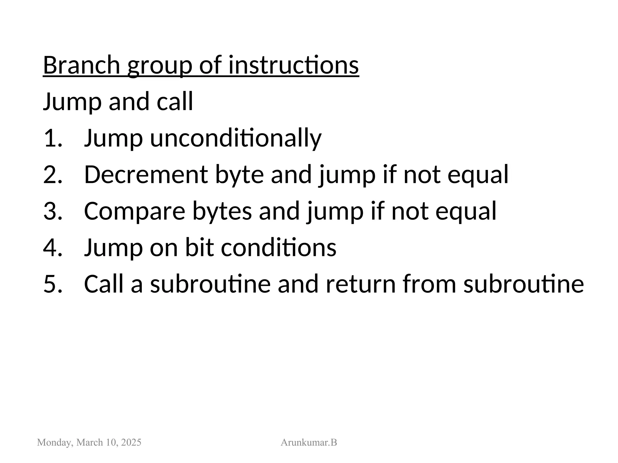 Branch group of instructions
Jump and call
1. Jump unconditionally
2. Decrement byte and jump if not equal
3. Compare bytes and jump if not equal
4. Jump on bit conditions
5. Call a subroutine and return from subroutine
Monday, March 10, 2025 Arunkumar.B
 