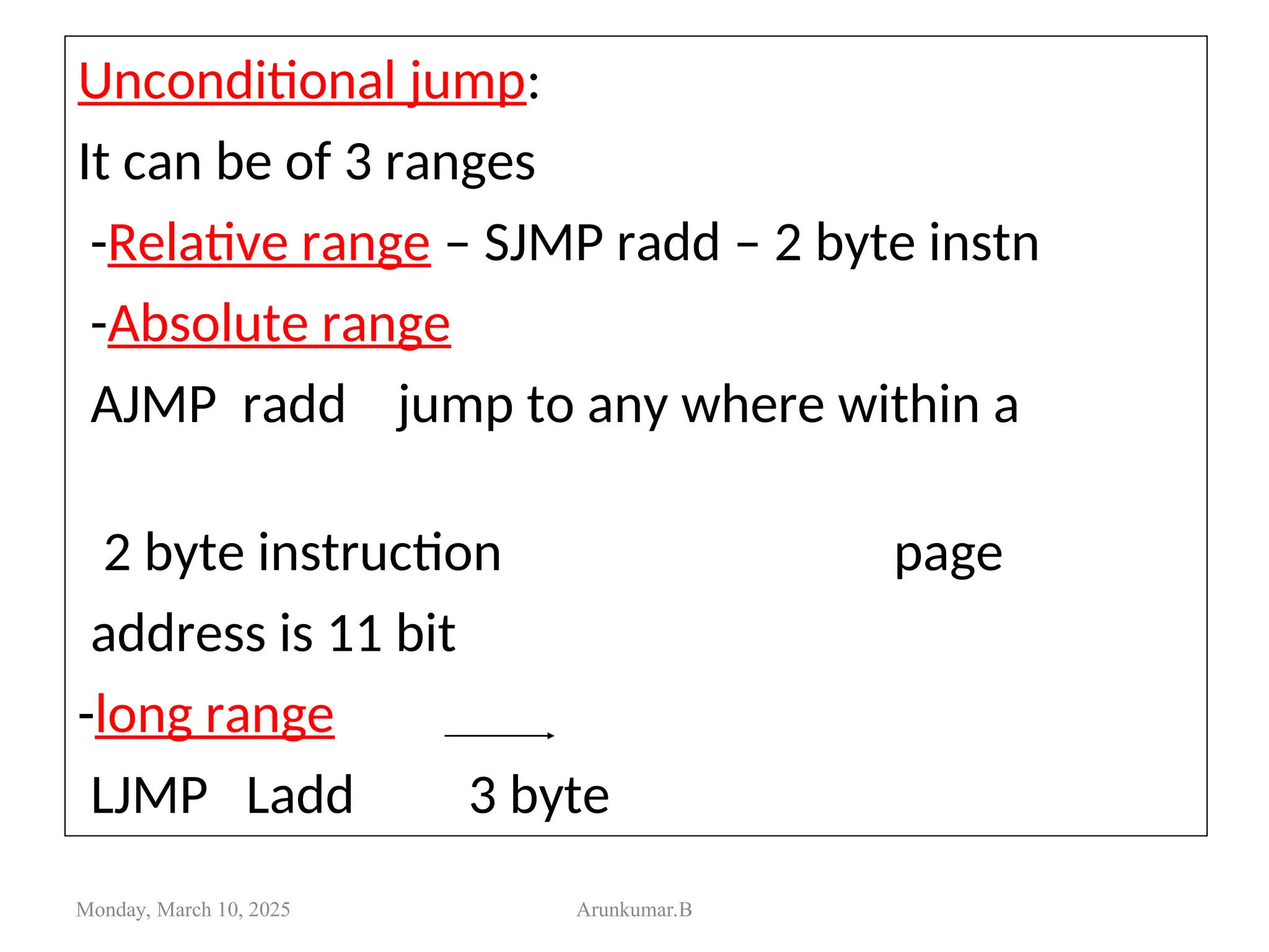 Unconditional jump:
It can be of 3 ranges
-Relative range – SJMP radd – 2 byte instn
-Absolute range
AJMP radd jump to any where within a
2 byte instruction page
address is 11 bit
-long range
LJMP Ladd 3 byte
Monday, March 10, 2025 Arunkumar.B
 