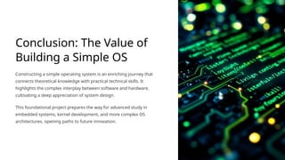Conclusion: The Value of
Building a Simple OS
Constructing a simple operating system is an enriching journey that
connects theoretical knowledge with practical technical skills. It
highlights the complex interplay between software and hardware,
cultivating a deep appreciation of system design.
This foundational project prepares the way for advanced study in
embedded systems, kernel development, and more complex OS
architectures, opening paths to future innovation.
 
