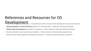 References and Resources for OS
Development
• OSDev Wiki: https://wiki.osdev.org/ — Comprehensive online resource for OS development concepts and tutorials
• Operating Systems: Three Easy Pieces by Remzi H. Arpaci-Dusseau — Deep dive into key OS principles
• Modern Operating Systems by Andrew S. Tanenbaum — Classic textbook covering OS design and theory
• YouTube Channels: Low Level Learning, Codephile — Video tutorials on OS and system programming
• GitHub Tutorial: https://github.com/cfenollosa/os-tutorial — Practical example of building a simple OS
 