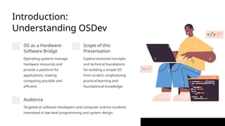 Introduction:
Understanding OSDev
OS as a Hardware-
Software Bridge
Operating systems manage
hardware resources and
provide a platform for
applications, making
computing possible and
efficient.
Scope of this
Presentation
Explore essential concepts
and technical foundations
for building a simple OS
from scratch, emphasizing
practical learning and
foundational knowledge.
Audience
Targeted at software developers and computer science students
interested in low-level programming and system design.
 