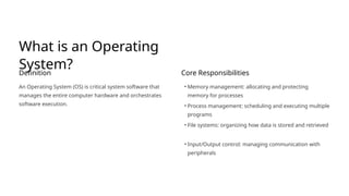 What is an Operating
System?
Definition
An Operating System (OS) is critical system software that
manages the entire computer hardware and orchestrates
software execution.
Core Responsibilities
• Memory management: allocating and protecting
memory for processes
• Process management: scheduling and executing multiple
programs
• File systems: organizing how data is stored and retrieved
• Input/Output control: managing communication with
peripherals
 