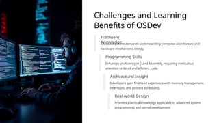 Challenges and Learning
Benefits of OSDev
Hardware
Knowledge
OS development demands understanding computer architecture and
hardware mechanisms deeply.
Programming Skills
Enhances proficiency in C and Assembly, requiring meticulous
attention to detail and efficient code.
Architectural Insight
Developers gain firsthand experience with memory management,
interrupts, and process scheduling.
Real-world Design
Provides practical knowledge applicable to advanced system
programming and kernel development.
 