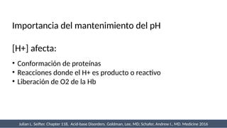 Importancia del mantenimiento del pH
[H+] afecta:
• Conformación de proteínas
• Reacciones donde el H+ es producto o reactivo
• Liberación de O2 de la Hb
Julian L. Seifter. Chapter 118, Acid-base Disorders. Goldman, Lee, MD; Schafer, Andrew I., MD. Medicine 2016
 