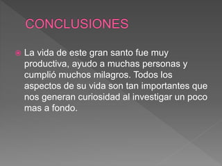  La vida de este gran santo fue muy
productiva, ayudo a muchas personas y
cumplió muchos milagros. Todos los
aspectos de su vida son tan importantes que
nos generan curiosidad al investigar un poco
mas a fondo.
 