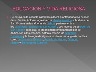 Se educó en la escuela catedralicia local. Contrariando los deseos
de su familia, Antonio ingresó en la abadía agustina suburbana de
San Vicente en las afueras de Lisboa, perteneciente a
los canónigos regulares de san Agustín. Los monjes de la orden de
San Agustín de la cual él era miembro eran famosos por su
dedicación a los estudios. Antonio estudió las Sagradas
Escrituras y la teología de algunos doctores de la Iglesia católica
como Jerónimo de Estridón, Agustín de Hipona, Gregorio
Magno y Bernardo de Claraval.
 