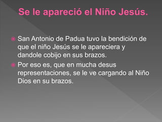  San Antonio de Padua tuvo la bendición de
que el niño Jesús se le apareciera y
dandole cobijo en sus brazos.
 Por eso es, que en mucha desus
representaciones, se le ve cargando al Niño
Dios en su brazos.
 