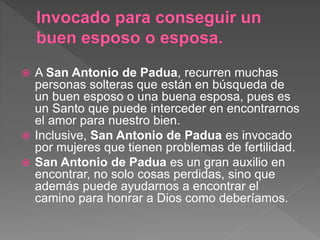  A San Antonio de Padua, recurren muchas
personas solteras que están en búsqueda de
un buen esposo o una buena esposa, pues es
un Santo que puede interceder en encontrarnos
el amor para nuestro bien.
 Inclusive, San Antonio de Padua es invocado
por mujeres que tienen problemas de fertilidad.
 San Antonio de Padua es un gran auxilio en
encontrar, no solo cosas perdidas, sino que
además puede ayudarnos a encontrar el
camino para honrar a Dios como deberíamos.
 