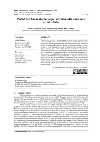 IAES International Journal of Artificial Intelligence (IJ-AI)
Vol. 13, No. 1, March 2024, pp. 399~407
ISSN: 2252-8938, DOI: 10.11591/ijai.v13.i1.pp399-407  399
Journal homepage: http://ijai.iaescore.com
Partial half fine-tuning for object detection with unmanned
aerial vehicles
Wahyu Pebrianto, Panca Mudjirahardjo, Sholeh Hadi Pramono
Department of Electrical Engineering, Faculty of Engineering, University of Brawijaya, Malang, Indonesia
Article Info ABSTRACT
Article history:
Received Oct 29, 2022
Revised Jan 16, 2023
Accepted Mar 10, 2023
Deep learning has shown outstanding performance in object detection tasks
with unmanned aerial vehicles (UAVs), which involve the fine-tuning
technique to improve performance by transferring features from pre-trained
models to specific tasks. However, despite the immense popularity of fine-
tuning, no works focused on to study of the precise fine-tuning effects of
object detection tasks with UAVs. In this research, we conduct an
experimental analysis of each existing fine-tuning strategy to answer which is
the best procedure for transferring features with fine-tuning techniques. We
also proposed a partial half fine-tuning strategy which we divided into two
techniques: first half fine-tuning (First half F-T) and final half fine-tuning
(Final half F-T). We use the VisDrone dataset for the training and validation
process. Here we show that the partial half fine-tuning: Final half F-T can
outperform other fine-tuning techniques and are also better than one of the
state-of-the-art methods by a difference of 19.7% from the best results of
previous studies.
Keywords:
Deep learning
Fine-tuning
Object detection
Unmanned aerial vehicles
VisDrone dataset
This is an open access article under the CC BY-SA license.
Corresponding Author:
Wahyu Pebrianto
Department of Electrical Engineering, Universitas Brawijaya
St. M.T. Haryono 167, Ketawanggede, Lowokwaru, Malang, East Java 65145
Email: wahyu.pebrianto1@gmail.com
1. INTRODUCTION
Object detection on intelligent machines integrated with drones and cameras or unmanned aerial
vehicles (UAVs) has been many applied to help various real-life domains, such as military [1], forest fire
detection [2], agriculture [3], security [4], [5], and urban surveillance [6]. That demands researchers in the field
of object detection to be able to analyze images obtained from UAVs. Currently, numerous research has
focused on deep learning [7] to overcome various object detection challenges, particularly in UAVs [8].
Deep learning advances are due to the availability of large-scale data, computing power such as
graphics processing unit (GPU), and continuous research. Since deep convolutional neural network (deep
CNN) has proposed by [9], deep learning methods have outperformed traditional machine learning in the
imageNet large scale visual recognition challenge (ILSVRC) 2010 challenge [10]. These results also encourage
many proposed other architecture such as visual geometry group (VGG) [11], GoogLeNet [12], and residual
networks (ResNets) [13], [14], cross stage partial network (CSPNet) [15], efficientNet [16] which are widely
used as backbone for feature extraction in classification and object detection tasks. In the object detection task,
region-based convolutional neural network (R-CNN) is the first deep learning-based object detection method
[17] that has outperformed other traditional detectors such as deformable parts model (DPM) [18] and SegDPM
[19] in the challenge PASCAL visual object classes (PASCAL VOC) 2010 [20]. Other popular methods, such
as the two-stage detector: Fast R-CNN [21], faster R-CNN [22], and the one-stage detector: you only look once
(YOLO) [23]–[28], retinaNet [29], single shot multibox detector (SSD) [30] which have demonstrated strong
 