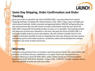 Same Day Shipping, Order Confirmation and Order
Tracking
Once your order is placed for the 3Com 03-0201-200-1, you may select from several
shipping methods, including UPS, Federal Express, DHL, USPS, 3 day, 2 day, overnight and
international methods. Orders received and approved before 3PM EST will generally ship
the same business day. You will receive an order confirmation email for your 3Com 03-
0201-200-1 along with the tracking number as soon as it is available. The tracking number
will allow you to track your shipment in real time. We pack the 3Com 03-0201-200-1 in
anti-static bubble wrap to ensure safe delivery. We will combine multiple items in one
shipment whenever possible to save on shipping time and costs. Because we have several
distribution points and vendor locations, sometimes orders will be divided into multiple
shipments, but never at extra cost to you.
_______________________________________
Warranty
Every item you purchase from us includes a warranty and our hassle-free return policy. We
stand by our product and your satisfaction is our goal. If you ever have questions or
concerns about your 3Com 03-0201-200-1 order, simply contact our Customer Service
Department at 877-878-9134, Monday - Friday, 9 AM - 5 PM EST. Friendly customer service
reps are available to assist you with your order.
 