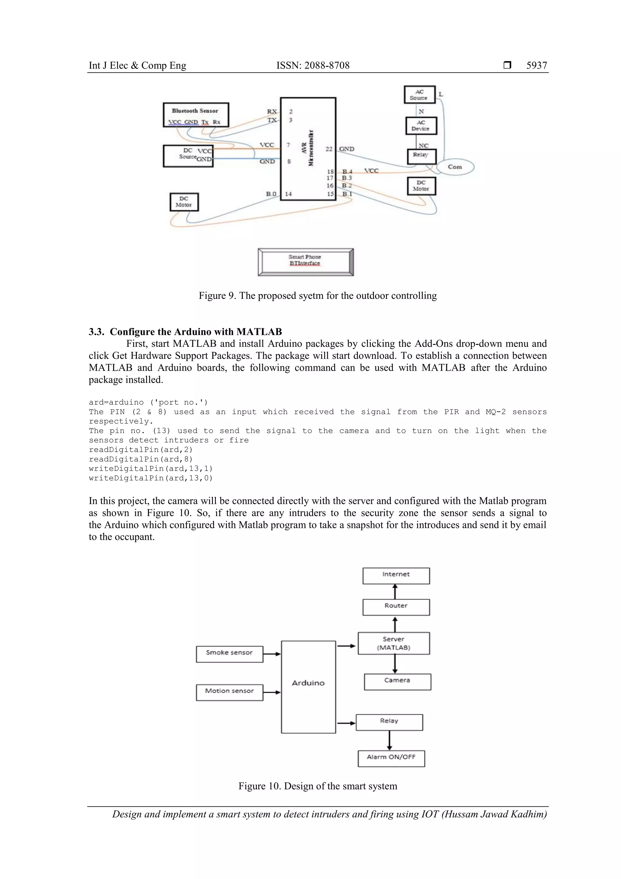 Int J Elec & Comp Eng ISSN: 2088-8708  Design and implement a smart system to detect intruders and firing using IOT (Hussam Jawad Kadhim) 5937 Figure 9. The proposed syetm for the outdoor controlling 3.3. Configure the Arduino with MATLAB First, start MATLAB and install Arduino packages by clicking the Add-Ons drop-down menu and click Get Hardware Support Packages. The package will start download. To establish a connection between MATLAB and Arduino boards, the following command can be used with MATLAB after the Arduino package installed. ard=arduino ('port no.') The PIN (2 & 8) used as an input which received the signal from the PIR and MQ-2 sensors respectively. The pin no. (13) used to send the signal to the camera and to turn on the light when the sensors detect intruders or fire readDigitalPin(ard,2) readDigitalPin(ard,8) writeDigitalPin(ard,13,1) writeDigitalPin(ard,13,0) In this project, the camera will be connected directly with the server and configured with the Matlab program as shown in Figure 10. So, if there are any intruders to the security zone the sensor sends a signal to the Arduino which configured with Matlab program to take a snapshot for the introduces and send it by email to the occupant. Figure 10. Design of the smart system 