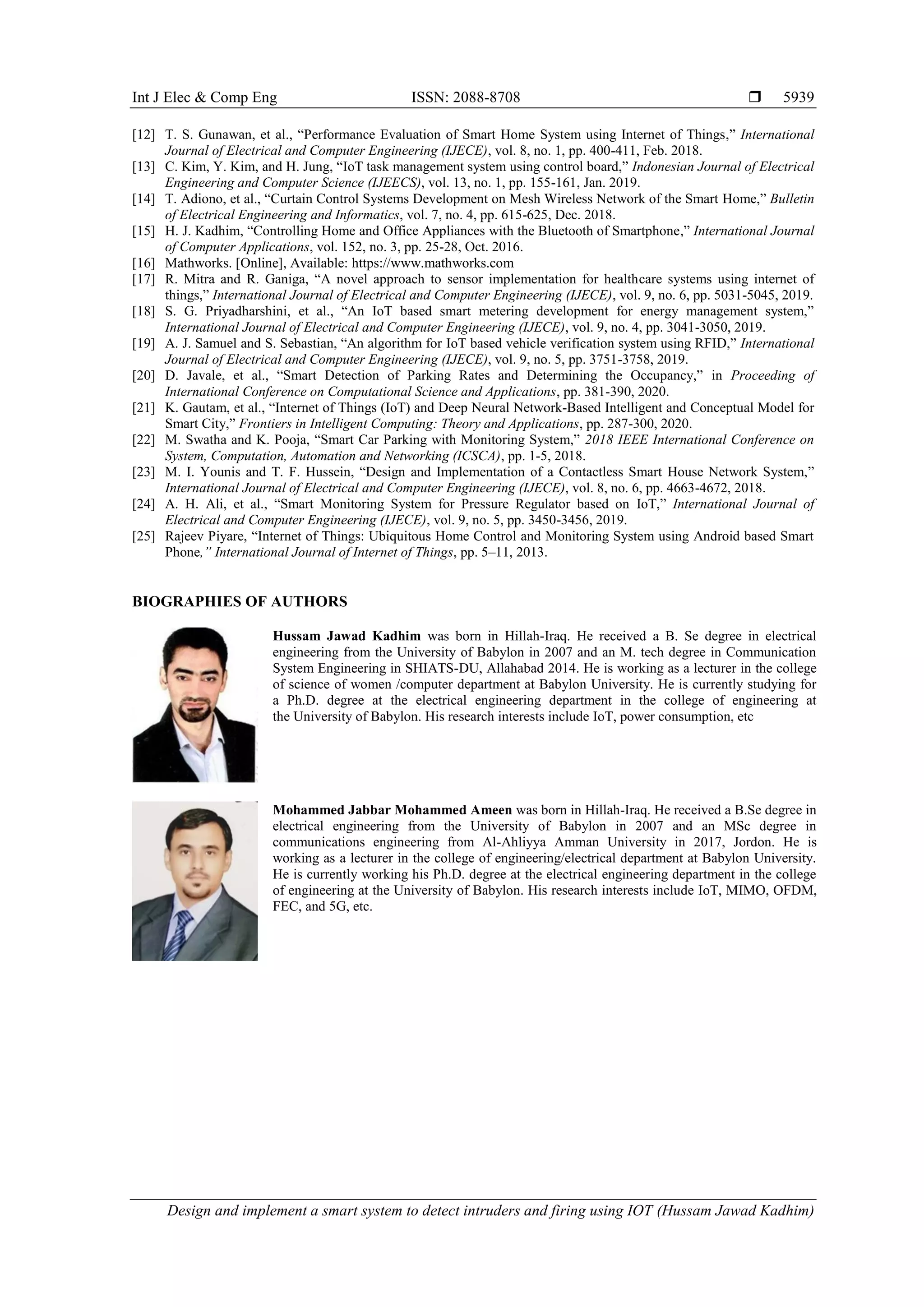 Int J Elec & Comp Eng ISSN: 2088-8708  Design and implement a smart system to detect intruders and firing using IOT (Hussam Jawad Kadhim) 5939 [12] T. S. Gunawan, et al., “Performance Evaluation of Smart Home System using Internet of Things,” International Journal of Electrical and Computer Engineering (IJECE), vol. 8, no. 1, pp. 400-411, Feb. 2018. [13] C. Kim, Y. Kim, and H. Jung, “IoT task management system using control board,” Indonesian Journal of Electrical Engineering and Computer Science (IJEECS), vol. 13, no. 1, pp. 155-161, Jan. 2019. [14] T. Adiono, et al., “Curtain Control Systems Development on Mesh Wireless Network of the Smart Home,” Bulletin of Electrical Engineering and Informatics, vol. 7, no. 4, pp. 615-625, Dec. 2018. [15] H. J. Kadhim, “Controlling Home and Office Appliances with the Bluetooth of Smartphone,” International Journal of Computer Applications, vol. 152, no. 3, pp. 25-28, Oct. 2016. [16] Mathworks. [Online], Available: https://www.mathworks.com [17] R. Mitra and R. Ganiga, “A novel approach to sensor implementation for healthcare systems using internet of things,” International Journal of Electrical and Computer Engineering (IJECE), vol. 9, no. 6, pp. 5031-5045, 2019. [18] S. G. Priyadharshini, et al., “An IoT based smart metering development for energy management system,” International Journal of Electrical and Computer Engineering (IJECE), vol. 9, no. 4, pp. 3041-3050, 2019. [19] A. J. Samuel and S. Sebastian, “An algorithm for IoT based vehicle verification system using RFID,” International Journal of Electrical and Computer Engineering (IJECE), vol. 9, no. 5, pp. 3751-3758, 2019. [20] D. Javale, et al., “Smart Detection of Parking Rates and Determining the Occupancy,” in Proceeding of International Conference on Computational Science and Applications, pp. 381-390, 2020. [21] K. Gautam, et al., “Internet of Things (IoT) and Deep Neural Network-Based Intelligent and Conceptual Model for Smart City,” Frontiers in Intelligent Computing: Theory and Applications, pp. 287-300, 2020. [22] M. Swatha and K. Pooja, “Smart Car Parking with Monitoring System,” 2018 IEEE International Conference on System, Computation, Automation and Networking (ICSCA), pp. 1-5, 2018. [23] M. I. Younis and T. F. Hussein, “Design and Implementation of a Contactless Smart House Network System,” International Journal of Electrical and Computer Engineering (IJECE), vol. 8, no. 6, pp. 4663-4672, 2018. [24] A. H. Ali, et al., “Smart Monitoring System for Pressure Regulator based on IoT,” International Journal of Electrical and Computer Engineering (IJECE), vol. 9, no. 5, pp. 3450-3456, 2019. [25] Rajeev Piyare, “Internet of Things: Ubiquitous Home Control and Monitoring System using Android based Smart Phone,” International Journal of Internet of Things, pp. 5–11, 2013. BIOGRAPHIES OF AUTHORS Hussam Jawad Kadhim was born in Hillah-Iraq. He received a B. Se degree in electrical engineering from the University of Babylon in 2007 and an M. tech degree in Communication System Engineering in SHIATS-DU, Allahabad 2014. He is working as a lecturer in the college of science of women /computer department at Babylon University. He is currently studying for a Ph.D. degree at the electrical engineering department in the college of engineering at the University of Babylon. His research interests include IoT, power consumption, etc Mohammed Jabbar Mohammed Ameen was born in Hillah-Iraq. He received a B.Se degree in electrical engineering from the University of Babylon in 2007 and an MSc degree in communications engineering from Al-Ahliyya Amman University in 2017, Jordon. He is working as a lecturer in the college of engineering/electrical department at Babylon University. He is currently working his Ph.D. degree at the electrical engineering department in the college of engineering at the University of Babylon. His research interests include IoT, MIMO, OFDM, FEC, and 5G, etc. 