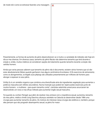 de modo tal e como se estivesse fazendo uma massagem.
Presentemente, as formas de aumento do pénis desenvolveram-se e muito e a variedade de métodos são hoje em
dia as mas diversas. Em diversos casos, tamanho do pênis flácido não determina tamanho que terá durante a
ereção e, então, muitos médicos só consideram opções de tratamento quando tamanho durante a ereção não
satisfaz homem.
Ainda que varias pessoas saberem que tamanho do pênis não é documento, existem vários homens que só vão
estar absolutamente felizes quando ganharem mas alguns centímetros lá embaixo. ⚡ Os exercícios de estiramento
como os alongamentos, os kegels ouos jelqings são utilizados presentemente por milhares de homens para
alongar e espessar os seus pênis.
Virility Ex é um remédio organico que combina uma diversificada série de ingredientes vegetação para aumentar a
potência masculina sem efeitos secundários. Numa invenção que poderá ter repercussões essenciais junto de
muitos homens - e mulheres - para quem tamanho conta”, cientistas setentrião-americanos anunciaram ter
desenvolvido um novo e mas eficaz método para aumentar órgão sexual masculino.
Foi quando eu conheci Penigel, que além de resolver meu entrave com a impotência sexual, aumentou tamanho
do meu pênis. médico chinês Long Daochou alcançou estrelato na Cabocla ao desenvolver desde 1984 uma
cirurgia para aumentar tamanho do pênis. Os motivos do interesse nessa cirurgia são estéticos e, também, porque
eles pensam que vão progredir desempenho sexual, se pênis for maior.
 