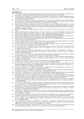  ISSN: 2252-8938
Int J Artif Intell, Vol. 13, No. 2, June 2024: 1608-1618
1616
REFERENCES
[1] L. Yan Ing and Y. Vadila, “Implementing Indonesia’s COVID-19 stimulus,” East Asia Forum Quarterly. Accessed: Dec. 27,
2022. [Online]. Available: https://eastasiaforum.org/2020/06/17/implementing-indonesias-covid-19-stimulus/
[2] I. S. Fitrinitia and M. Matsuyuki, “Social protection for climate-disasters: A case study of the program Keluarga Harapan cash
transfer program for smallholder farm household in Indonesia,” Progress in Disaster Science, vol. 17, no. February, p. 100278,
2023, doi: 10.1016/j.pdisas.2023.100278.
[3] H. H. Setiawan, M. Nuryana, B. Susantyo, A. B. Purwanto, M. B. Sulubere, and Delfirman, “Social entrepreneurship for
beneficiaries of the Program Keluarga Harapan (PKH) toward sustainable development,” IOP Conference Series: Earth and
Environmental Science, vol. 739, no. 1, pp. 1–10, 2021, doi: 10.1088/1755-1315/739/1/012053.
[4] Secretariat of the Cabinet of the Republic of Indonesia, “The support from the State Budget (APBN) amounts to Rp. 18.784
trillion (in Indonesia: Dukungan APBN Capai Rp187.84 Triliun, inilah rincian program perlindungan sosial bagi masyarakat).”
Accessed: Dec. 28, 2022. [Online]. Available: https://setkab.go.id/dukungan-apbn-capai-rp18784-triliun-inilah-rincian-program-
perlindungan-sosial-bagi-masyarakat/
[5] President of the Republic of Indonesia, Republic of Indonesia law number 25 of 2009 concerning public services. Indonesia,
2009.
[6] Presiden Republik Indonesia, Peraturan Presiden No. 95 Tahun 2018 tentang Sistem E-Government. Republic of Indonesia, 2018.
[7] Ministry of Social Affairs of the Republic of Indonesia, “LPSE - Application development of SIM PKH.” Accessed: Dec. 29,
2022. [Online]. Available: https://www.lpse.kemenkeu.go.id/eproc4/lelang/23698011/pengumumanlelang
[8] Ministry of Social Affairs of the Republic of Indonesia, “LPSE - Application development of SIM e-PKH.” Accessed: Dec. 29,
2022. [Online]. Available: https://www.lpse.kemenkeu.go.id/eproc4/lelang/30546011/pengumumanlelang
[9] President of Republic of Indonesia, Republic of Indonesia law number 28 of 2022 concerning the state revenue and expenditure
budget for the fiscal year 2023. Indonesia, 2022.
[10] S. Verma, “Sentiment analysis of public services for smart society: Literature review and future research directions,” Government
Information Quarterly, vol. 39, no. 3, p. 101708, 2022, doi: 10.1016/j.giq.2022.101708.
[11] A. R. Alaei, S. Becken, and B. Stantic, “Sentiment analysis in tourism: capitalizing on big data,” Journal of Travel Research,
vol. 58, no. 2, pp. 175–191, Feb. 2019, doi: 10.1177/0047287517747753.
[12] H. A. Bin Madhi and M. M. Alhammah, “What drives Airbnb customers’ satisfaction in Amsterdam? a sentiment analysis,”
International Journal of Advanced Computer Science and Applications, vol. 12, no. 6, pp. 255–263, 2021, doi:
10.14569/IJACSA.2021.0120628.
[13] H. Wisnu, M. Afif, and Y. Ruldevyani, “Sentiment analysis on customer satisfaction of digital payment in Indonesia: A
comparative study using KNN and Naïve Bayes,” Journal of Physics: Conference Series, vol. 1444, no. 1, pp. 1–11, 2020, doi:
10.1088/1742-6596/1444/1/012034.
[14] S. Al-Otaibi et al., “Customer satisfaction measurement using sentiment analysis,” International Journal of Advanced Computer
Science and Applications, vol. 9, no. 2, pp. 106–117, 2018, doi: 10.14569/IJACSA.2018.090216.
[15] B. Andrian, T. Simanungkalit, I. Budi, and A. F. Wicaksono, “Sentiment analysis on customer satisfaction of digital banking in
Indonesia,” International Journal of Advanced Computer Science and Applications, vol. 13, no. 3, pp. 466–473, 2022, doi:
10.14569/IJACSA.2022.0130356.
[16] P. Sudhir and V. D. Suresh, “Comparative study of various approaches, applications and classifiers for sentiment analysis,”
Global Transitions Proceedings, vol. 2, no. 2, pp. 205–211, 2021, doi: 10.1016/j.gltp.2021.08.004.
[17] Q. Yang, B. Zhu, H. Liao, and X. Wu, “Learning consumer preferences from online textual reviews and ratings based on the
aggregation-disaggregation paradigm with attitudinal Choquet integral,” Economic Research-Ekonomska Istraživanja, vol. 0,
no. 0, pp. 1–28, 2022, doi: 10.1080/1331677X.2022.2106282.
[18] A. Dey, M. Jenamani, and J. J. Thakkar, “Senti-N-Gram: An n-gram lexicon for sentiment analysis,” Expert Systems with
Applications, vol. 103, pp. 92–105, 2018, doi: 10.1016/j.eswa.2018.03.004.
[19] M. Birjali, M. Kasri, and A. Beni-Hssane, “A comprehensive survey on sentiment analysis: Approaches, challenges and trends,”
Knowledge-Based Systems, vol. 226, p. 107134, 2021, doi: 10.1016/j.knosys.2021.107134.
[20] O. Oyebode, F. Alqahtani, and R. Orji, “Using machine learning and thematic analysis methods to evaluate mental health apps
based on user reviews,” IEEE Access, vol. 8, pp. 111141–111158, 2020, doi: 10.1109/ACCESS.2020.3002176.
[21] I. Firmansyah, M. H. Asnawi, S. A. Hasanah, R. Novian, and A. A. Pravitasari, “A comparison of support vector machine and
naïve bayes classifier in binary sentiment reviews for PeduliLindungi application,” in 2021 International Conference on Artificial
Intelligence and Big Data Analytics, IEEE, Oct. 2021, pp. 140–145. doi: 10.1109/ICAIBDA53487.2021.9689771.
[22] P. Golpour et al., “Comparison of support vector machine, naïve bayes and logistic regression for assessing the necessity for
coronary angiography,” International Journal of Environmental Research and Public Health, vol. 17, no. 18, pp. 1–9, 2020, doi:
10.3390/ijerph17186449.
[23] V. H. Nhu et al., “Shallow landslide susceptibility mapping: A comparison between logistic model tree, logistic regression, naïve
bayes tree, artificial neural network, and support vector machine algorithms,” International Journal of Environmental Research
and Public Health, vol. 17, no. 8, 2020, doi: 10.3390/ijerph17082749.
[24] R. Kusumawati, A. D’arofah, and P. A. Pramana, “Comparison performance of Naive Bayes classifier and support vector machine
algorithm for Twitter’s classification of Tokopedia services,” Journal of Physics: Conference Series, vol. 1320, no. 1, p. 012016,
Oct. 2019, doi: 10.1088/1742-6596/1320/1/012016.
[25] S. Pradha, M. N. Halgamuge, and N. Tran Quoc Vinh, “Effective text data preprocessing technique for sentiment analysis in
social media data,” Proceedings of 2019 11th International Conference on Knowledge and Systems Engineering, KSE 2019, 2019,
doi: 10.1109/KSE.2019.8919368.
[26] D. Renuka Devi and S. Sasikala, “Ensemble incremental deep multiple layer perceptron model – sentiment analysis application,”
International Journal of Web Information Systems, vol. 17, no. 6, pp. 714–727, 2021, doi: 10.1108/IJWIS-05-2021-0056.
[27] M. Etter, E. Colleoni, L. Illia, K. Meggiorin, and A. D’Eugenio, “Measuring organizational legitimacy in social media: assessing
citizens’ judgments with sentiment analysis,” Business & Society, vol. 57, no. 1, pp. 60–97, Jan. 2018, doi:
10.1177/0007650316683926.
[28] I. K. A. Aryadinata, D. Pangesti, G. B. Anugerah, I. E. Aditya, and Y. Ruldeviyani, “Sentiment analysis of 5G network
implementation in Indonesia using Twitter data,” in 2021 6th International Workshop on Big Data and Information Security
(IWBIS), IEEE, Oct. 2021, pp. 23–28. doi: 10.1109/IWBIS53353.2021.9631863.
[29] H. M. Puspasari and P. Subarkah, “Sentiment analysis for opinions on the Covid-19 vaccination program using a Naive Bayes
classifier,” Jurnal Borneo Administrator, vol. 18, no. 3, pp. 213–230, Nov. 2022, doi: 10.24258/jba.v18i3.992.
 