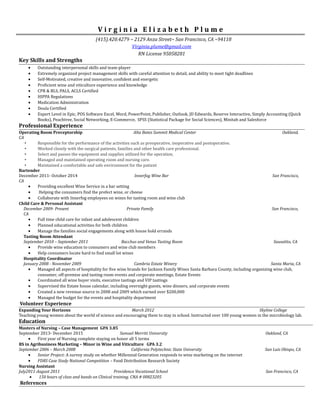 V i r g i n i a E l i z a b e t h P l u m e
(415).420.4279 ~ 2129 Anza Street~ San Francisco, CA ~94118
Virginia.plume@gmail.com
RN License 95058281
Key Skills and Strengths
• Outstanding interpersonal skills and team-player
• Extremely organized project management skills with careful attention to detail, and ability to meet tight deadlines
• Self-Motivated, creative and innovative, confident and energetic
• Proficient wine and viticulture experience and knowledge
• CPR & BLS, PALS, ACLS Certified
• HIPPA Regulations
• Medication Administration
• Doula Certified
• Expert Level in Epic, POS Software Excel, Word, PowerPoint, Publisher, Outlook, JD Edwards, Reserve Interactive, Simply Accounting (Quick
Books), Peachtree, Social Networking, E-Commerce, SPSS (Statistical Package for Social Sciences), Minitab and Salesforce
Professional Experience
Operating Room Preceptorship Alta Bates Summit Medical Center Oakland,
CA
• Responsible for the performance of the activities such as preoperative, inoperative and postoperative.
• Worked closely with the surgical patients, families and other health care professional.
• Select and passes the equipment and supplies utilized for the operation.
• Managed and maintained operating room and nursing care.
• Maintained a comfortable and safe environment for the patient
Bartender
December 2011- October 2014 Innerfog Wine Bar San Francisco,
CA
• Providing excellent Wine Service in a bar setting
• Helping the consumers find the prefect wine, or cheese
• Collaborate with Innerfog employees on wines for tasting room and wine club
Child Care & Personal Assistant
December 2009- Present Private Family San Francisco,
CA
• Full time child care for infant and adolescent children
• Planned educational activities for both children
• Manage the families social engagements along with house hold errands
Tasting Room Attendant
September 2010 – September 2011 Bacchus and Venus Tasting Room Sausalito, CA
• Provide wine education to consumers and wine club members
• Help consumers locate hard to find small lot wines
Hospitality Coordinator
January 2008 - November 2009 Cambria Estate Winery Santa Maria, CA
• Managed all aspects of hospitality for five wine brands for Jackson Family Wines Santa Barbara County, including organizing wine club,
consumer, off-premise and tasting room events and corporate meetings, Estate Events
• Coordinated all wine buyer visits, executive tastings and VIP tastings
• Supervised the Estate house calendar, including overnight guests, wine dinners, and corporate events
• Created a new revenue source in 2008 and 2009 which earned over $200,000
• Managed the budget for the events and hospitality department
Volunteer Experience
Expanding Your Horizons March 2012 Skyline College
Teaching young women about the world of science and encouraging them to stay in school. Instructed over 100 young women in the microbiology lab.
Education
Masters of Nursing – Case Management GPA 3.85
September 2013- December 2015 Samuel Merritt University Oakland, CA
• First year of Nursing complete staying on honor all 5 terms
BS in Agribusiness Marketing – Minor in Wine and Viticulture GPA 3.2
September 2006 – March 2008 California Polytechnic State University San Luis Obispo, CA
• Senior Project: A survey study on whether Millennial Generation responds to wine marketing on the internet
• FDRS Case Study National Competition – Food Distribution Research Society
Nursing Assistant
July2011-August 2011 Providence Vocational School San Francisco, CA
• 150 hours of class and hands on Clinical training. CNA # 00823205
References
 