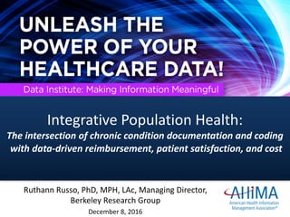 Ruthann	Russo,	PhD,	MPH,	LAc,	Managing	Director,	
Berkeley	Research	Group
December	8,	2016
Integrative	Population	Health:		
The	intersection	of	chronic	condition	documentation	and	coding
with	data-driven	reimbursement,	patient	satisfaction,	and	cost
 