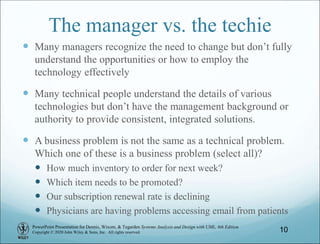PowerPoint Presentation for Dennis, Wixom, & Tegarden Systems Analysis and Design with UML, 6th Edition
Copyright © 2020 John Wiley & Sons, Inc. All rights reserved.
The manager vs. the techie
 Many managers recognize the need to change but don’t fully
understand the opportunities or how to employ the
technology effectively
 Many technical people understand the details of various
technologies but don’t have the management background or
authority to provide consistent, integrated solutions.
 A business problem is not the same as a technical problem.
Which one of these is a business problem (select all)?
 How much inventory to order for next week?
 Which item needs to be promoted?
 Our subscription renewal rate is declining
 Physicians are having problems accessing email from patients
10
 