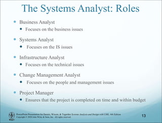 PowerPoint Presentation for Dennis, Wixom, & Tegarden Systems Analysis and Design with UML, 6th Edition
Copyright © 2020 John Wiley & Sons, Inc. All rights reserved.
The Systems Analyst: Roles
 Business Analyst
 Focuses on the business issues
 Systems Analyst
 Focuses on the IS issues
 Infrastructure Analyst
 Focuses on the technical issues
 Change Management Analyst
 Focuses on the people and management issues
 Project Manager
 Ensures that the project is completed on time and within budget
13
 