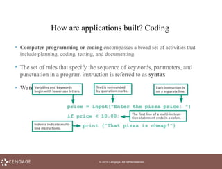 © 2019 Cengage. All rights reserved.
How are applications built? Coding
• Computer programming or coding encompasses a broad set of activities that
include planning, coding, testing, and documenting
• The set of rules that specify the sequence of keywords, parameters, and
punctuation in a program instruction is referred to as syntax
• Watch coding video: https://www.youtube.com/watch?v=nKIu9yen5nc
 