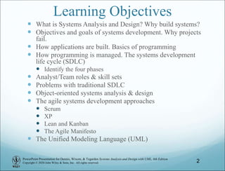 PowerPoint Presentation for Dennis, Wixom, & Tegarden Systems Analysis and Design with UML, 6th Edition
Copyright © 2020 John Wiley & Sons, Inc. All rights reserved.
Learning Objectives
 What is Systems Analysis and Design? Why build systems?
 Objectives and goals of systems development. Why projects
fail.
 How applications are built. Basics of programming
 How programming is managed. The systems development
life cycle (SDLC)
 Identify the four phases
 Analyst/Team roles & skill sets
 Problems with traditional SDLC
 Object-oriented systems analysis & design
 The agile systems development approaches
 Scrum
 XP
 Lean and Kanban
 The Agile Manifesto
 The Unified Modeling Language (UML)
2
 
