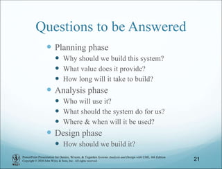 PowerPoint Presentation for Dennis, Wixom, & Tegarden Systems Analysis and Design with UML, 6th Edition
Copyright © 2020 John Wiley & Sons, Inc. All rights reserved.
Questions to be Answered
 Planning phase
 Why should we build this system?
 What value does it provide?
 How long will it take to build?
 Analysis phase
 Who will use it?
 What should the system do for us?
 Where & when will it be used?
 Design phase
 How should we build it?
21
 
