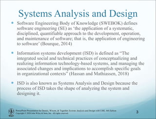 PowerPoint Presentation for Dennis, Wixom, & Tegarden Systems Analysis and Design with UML, 6th Edition
Copyright © 2020 John Wiley & Sons, Inc. All rights reserved.
Systems Analysis and Design
 Software Engineering Body of Knowledge (SWEBOK) defines
software engineering (SE) as ‘the application of a systematic,
disciplined, quantifiable approach to the development, operation,
and maintenance of software; that is, the application of engineering
to software’ (Bourque, 2014)
 Information systems development (ISD) is defined as “The
integrated social and technical practices of conceptualizing and
realizing information technology-based systems, and managing the
associated changes and implications to accomplish specific goals
in organizational contexts” (Hassan and Mathiassen, 2018)
 ISD is also known as Systems Analysis and Design because the
process of ISD takes the shape of analyzing the system and
designing it.
3
 
