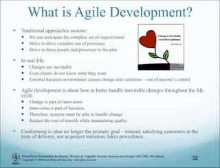 PowerPoint Presentation for Dennis, Wixom, & Tegarden Systems Analysis and Design with UML, 6th Edition
Copyright © 2020 John Wiley & Sons, Inc. All rights reserved.
What is Agile Development?
 Traditional approaches assume:
 We can anticipate the complete set of requirements
 Strive to drive variation out of processes
 Strive to force people and processes to the plan
 In real-life:
 Changes are inevitable
 Even clients do not know what they want
 External business environment causes change and variations – out of anyone’s control
 Agile development is about how to better handle inevitable changes throughout the life
cycle.
 Change is part of innovation
 Innovation is part of business
 Therefore, systems must be able to handle change
 Reduce the cost of rework while maintaining quality
 Conforming to plan no longer the primary goal – instead, satisfying customers at the
time of delivery, not at project initiation, takes precedence.
32
 