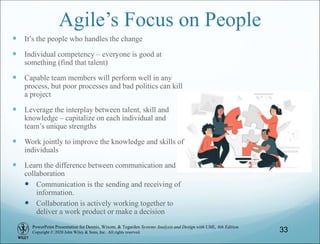 PowerPoint Presentation for Dennis, Wixom, & Tegarden Systems Analysis and Design with UML, 6th Edition
Copyright © 2020 John Wiley & Sons, Inc. All rights reserved.
Agile’s Focus on People
 It’s the people who handles the change
 Individual competency – everyone is good at
something (find that talent)
 Capable team members will perform well in any
process, but poor processes and bad politics can kill
a project
 Leverage the interplay between talent, skill and
knowledge – capitalize on each individual and
team’s unique strengths
 Work jointly to improve the knowledge and skills of
individuals
 Learn the difference between communication and
collaboration
 Communication is the sending and receiving of
information.
 Collaboration is actively working together to
deliver a work product or make a decision
33
 